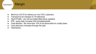 Margin
● Minimum of £10 for delivery on non-TCC customers
● Transport to be charged on TH deliveries
● Stock Profile - can we buy better/alternative suppliers
● IPR - study daily increase CSA templates/deals
● Cash Monitor - No more than 10% to be discounted on a daily basis.
● Land all prices increases through the year
● Claimbacks
 