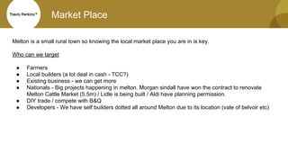 Market Place
Melton is a small rural town so knowing the local market place you are in is key.
Who can we target
● Farmers
● Local builders (a lot deal in cash - TCC?)
● Existing business - we can get more
● Nationals - Big projects happening in melton. Morgan sindall have won the contract to renovate
Melton Cattle Market (5.5m) / Lidle is being built / Aldi have planning permission.
● DIY trade / compete with B&Q
● Developers - We have self builders dotted all around Melton due to its location (vale of belvoir etc)
 