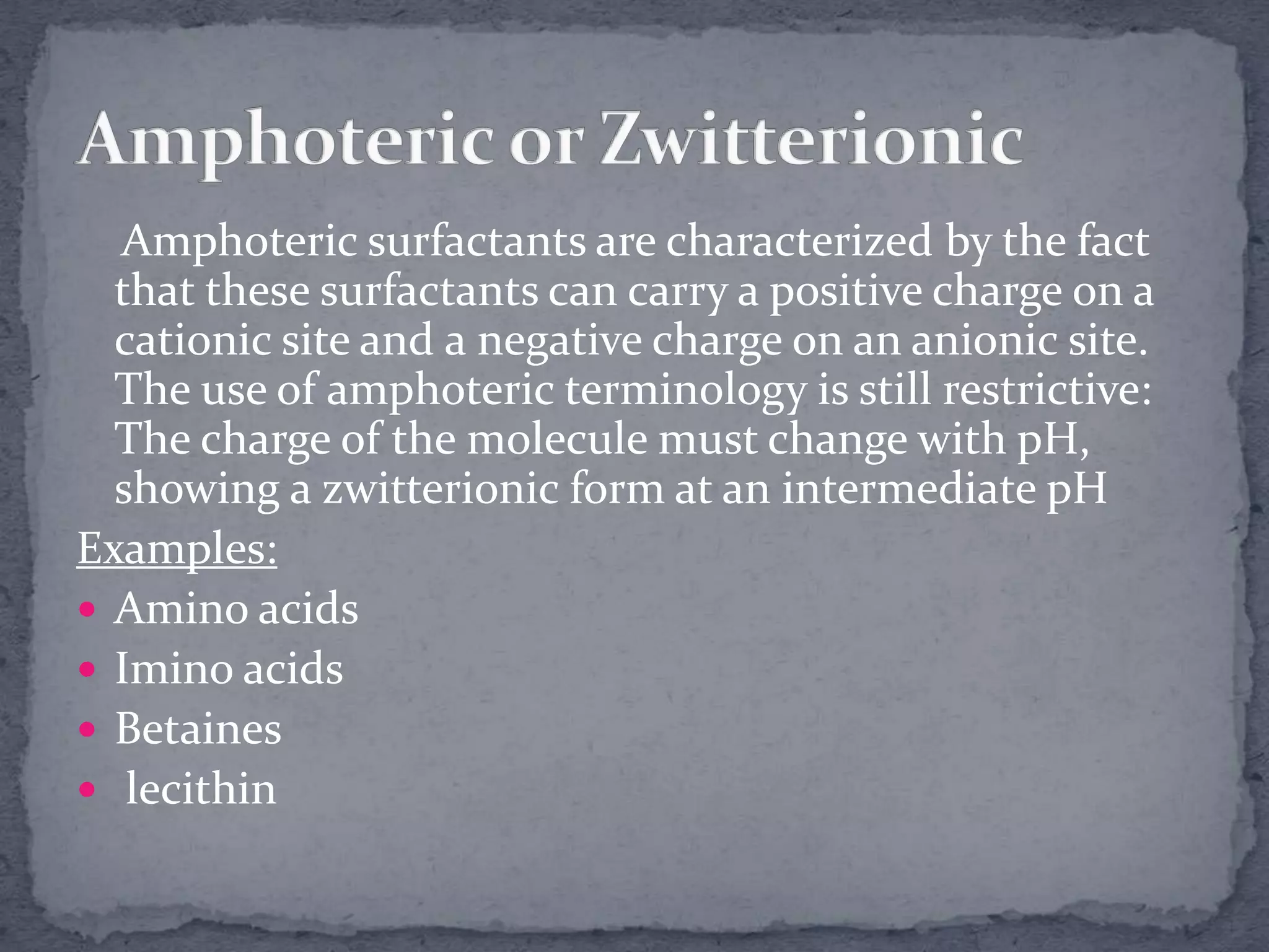 Amphoteric surfactants are characterized by the fact
that these surfactants can carry a positive charge on a
cationic site and a negative charge on an anionic site.
The use of amphoteric terminology is still restrictive:
The charge of the molecule must change with pH,
showing a zwitterionic form at an intermediate pH
Examples:
 Amino acids
 Imino acids
 Betaines
 lecithin
 