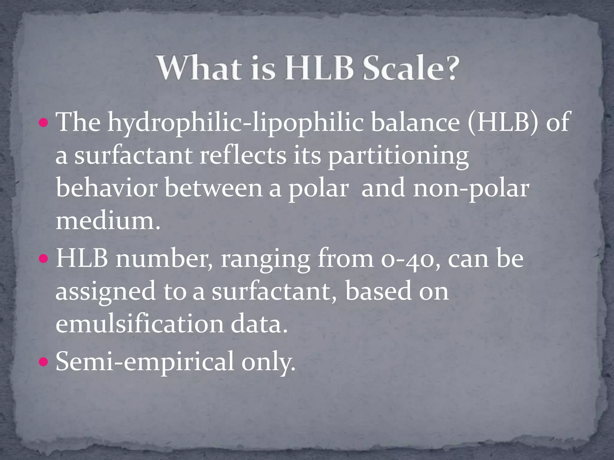  The hydrophilic-lipophilic balance (HLB) of
a surfactant reflects its partitioning
behavior between a polar and non-polar
medium.
 HLB number, ranging from 0-40, can be
assigned to a surfactant, based on
emulsification data.
 Semi-empirical only.
 