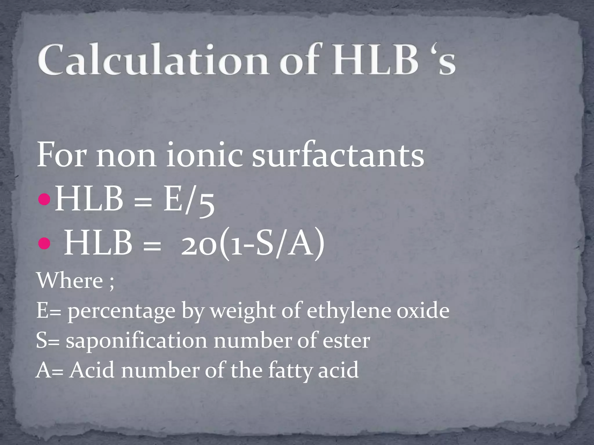 For non ionic surfactants
HLB = E/5
 HLB = 20(1-S/A)
Where ;
E= percentage by weight of ethylene oxide
S= saponification number of ester
A= Acid number of the fatty acid
 
