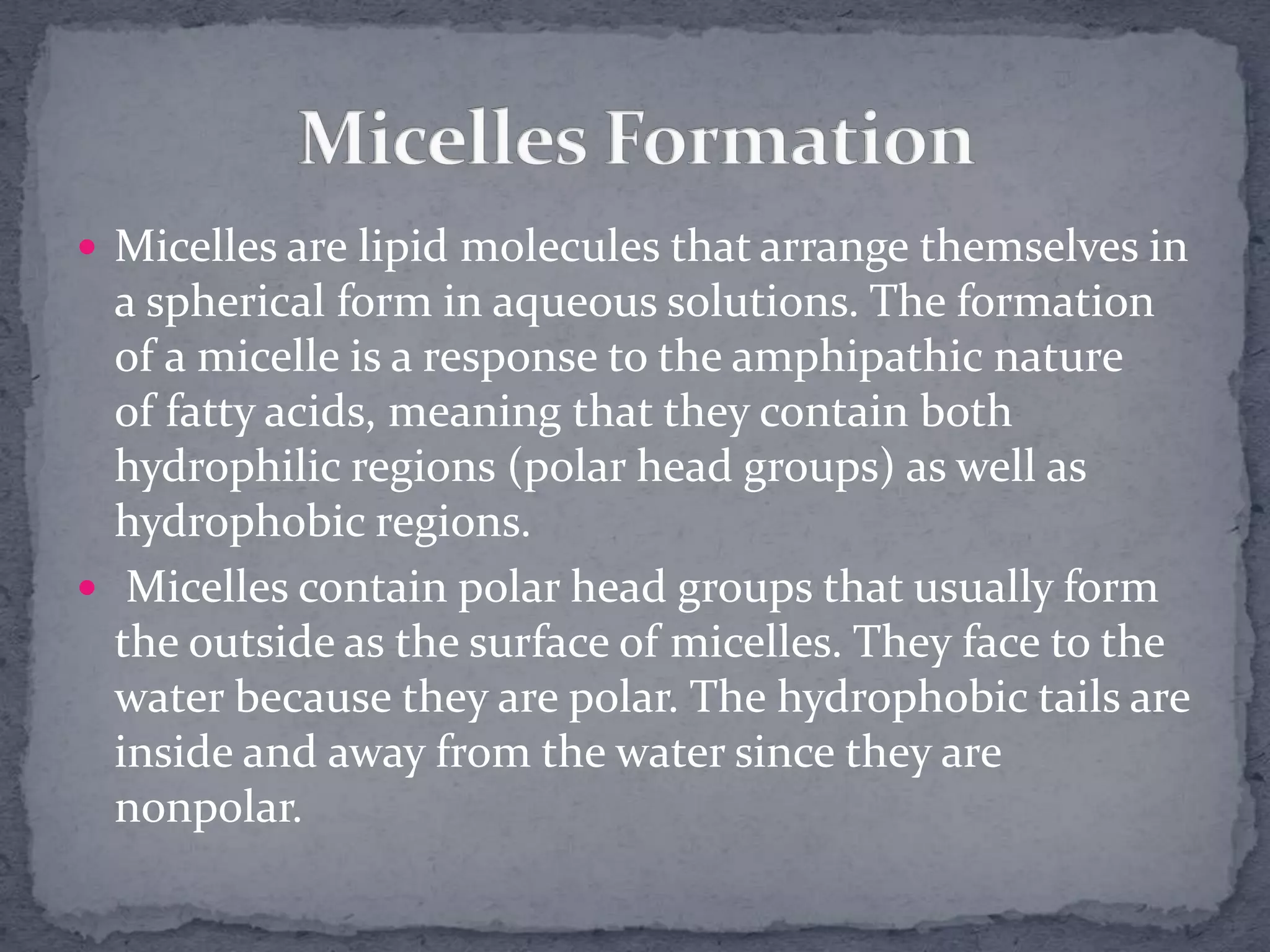  Micelles are lipid molecules that arrange themselves in
a spherical form in aqueous solutions. The formation
of a micelle is a response to the amphipathic nature
of fatty acids, meaning that they contain both
hydrophilic regions (polar head groups) as well as
hydrophobic regions.
 Micelles contain polar head groups that usually form
the outside as the surface of micelles. They face to the
water because they are polar. The hydrophobic tails are
inside and away from the water since they are
nonpolar.
 