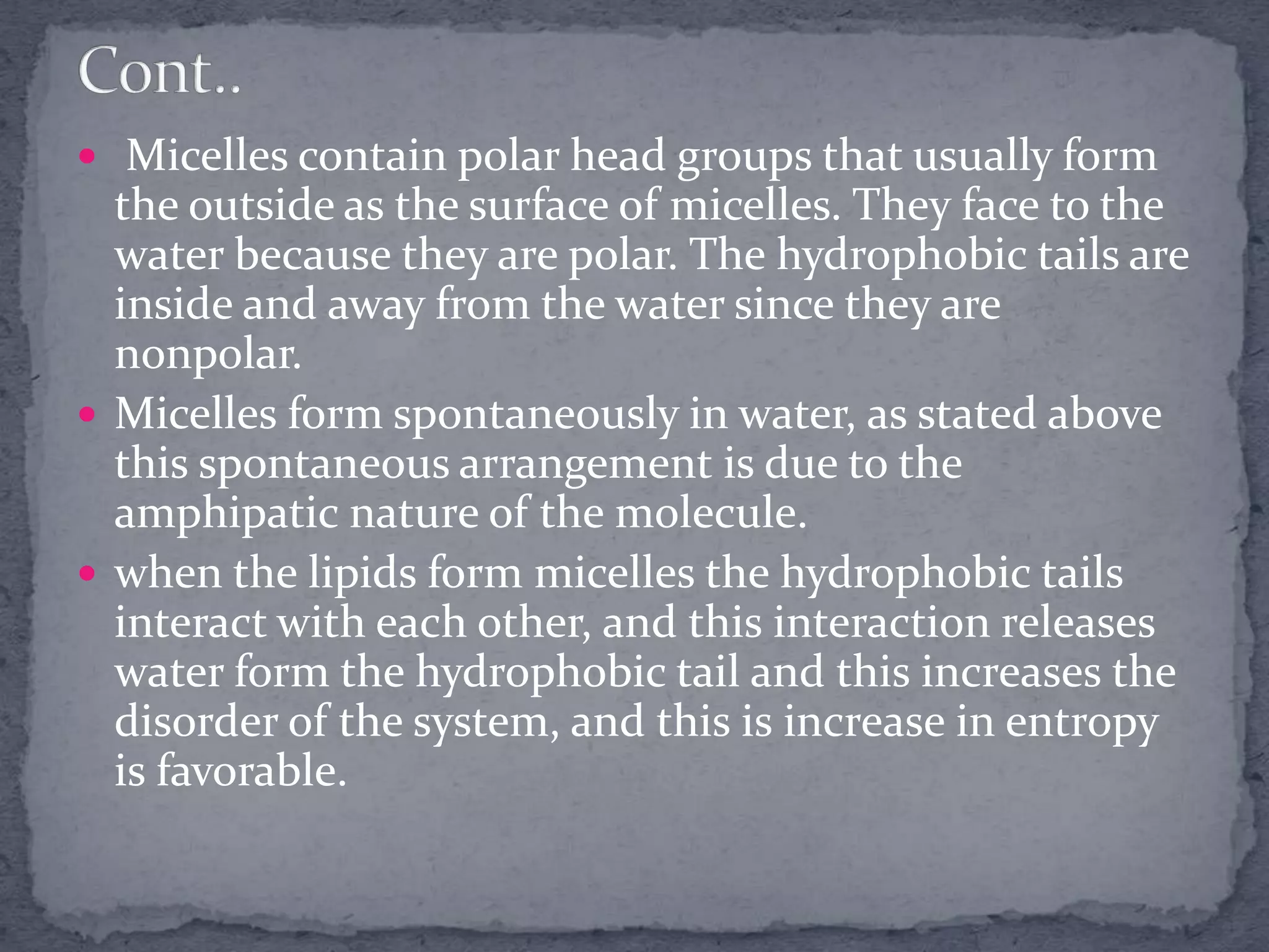  Micelles contain polar head groups that usually form
the outside as the surface of micelles. They face to the
water because they are polar. The hydrophobic tails are
inside and away from the water since they are
nonpolar.
 Micelles form spontaneously in water, as stated above
this spontaneous arrangement is due to the
amphipatic nature of the molecule.
 when the lipids form micelles the hydrophobic tails
interact with each other, and this interaction releases
water form the hydrophobic tail and this increases the
disorder of the system, and this is increase in entropy
is favorable.
 