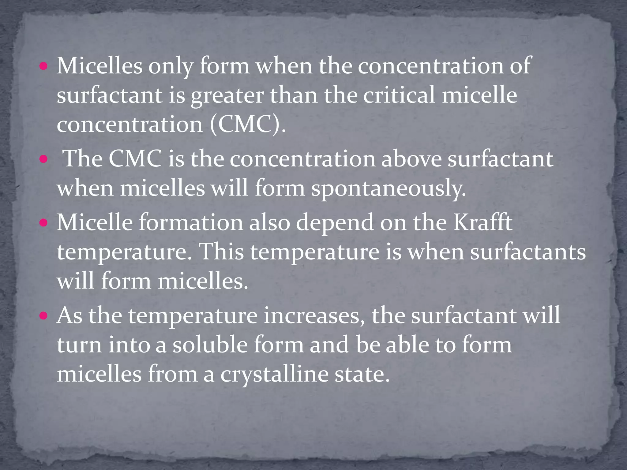  Micelles only form when the concentration of
surfactant is greater than the critical micelle
concentration (CMC).
 The CMC is the concentration above surfactant
when micelles will form spontaneously.
 Micelle formation also depend on the Krafft
temperature. This temperature is when surfactants
will form micelles.
 As the temperature increases, the surfactant will
turn into a soluble form and be able to form
micelles from a crystalline state.
 