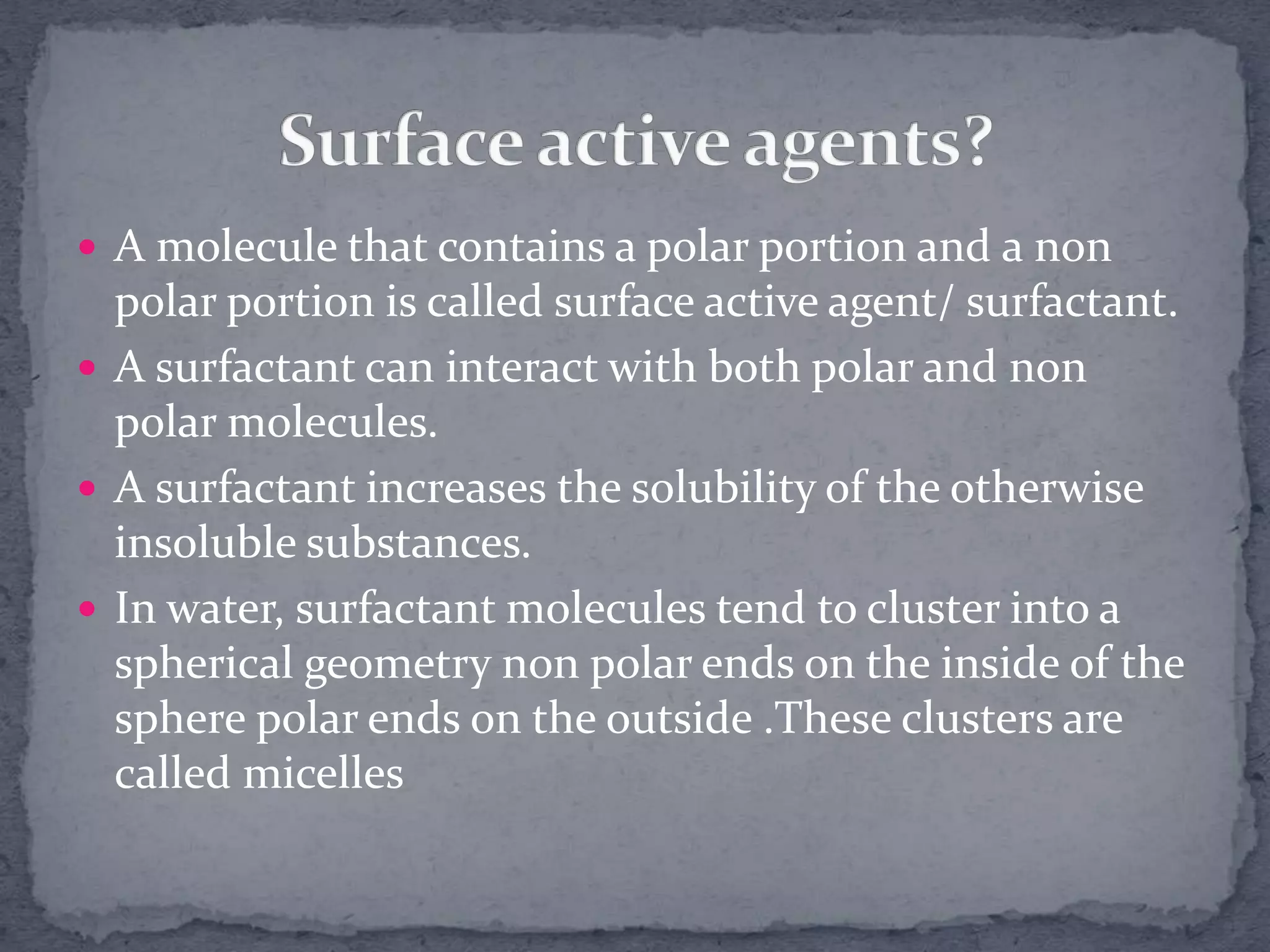  A molecule that contains a polar portion and a non
polar portion is called surface active agent/ surfactant.
 A surfactant can interact with both polar and non
polar molecules.
 A surfactant increases the solubility of the otherwise
insoluble substances.
 In water, surfactant molecules tend to cluster into a
spherical geometry non polar ends on the inside of the
sphere polar ends on the outside .These clusters are
called micelles
 