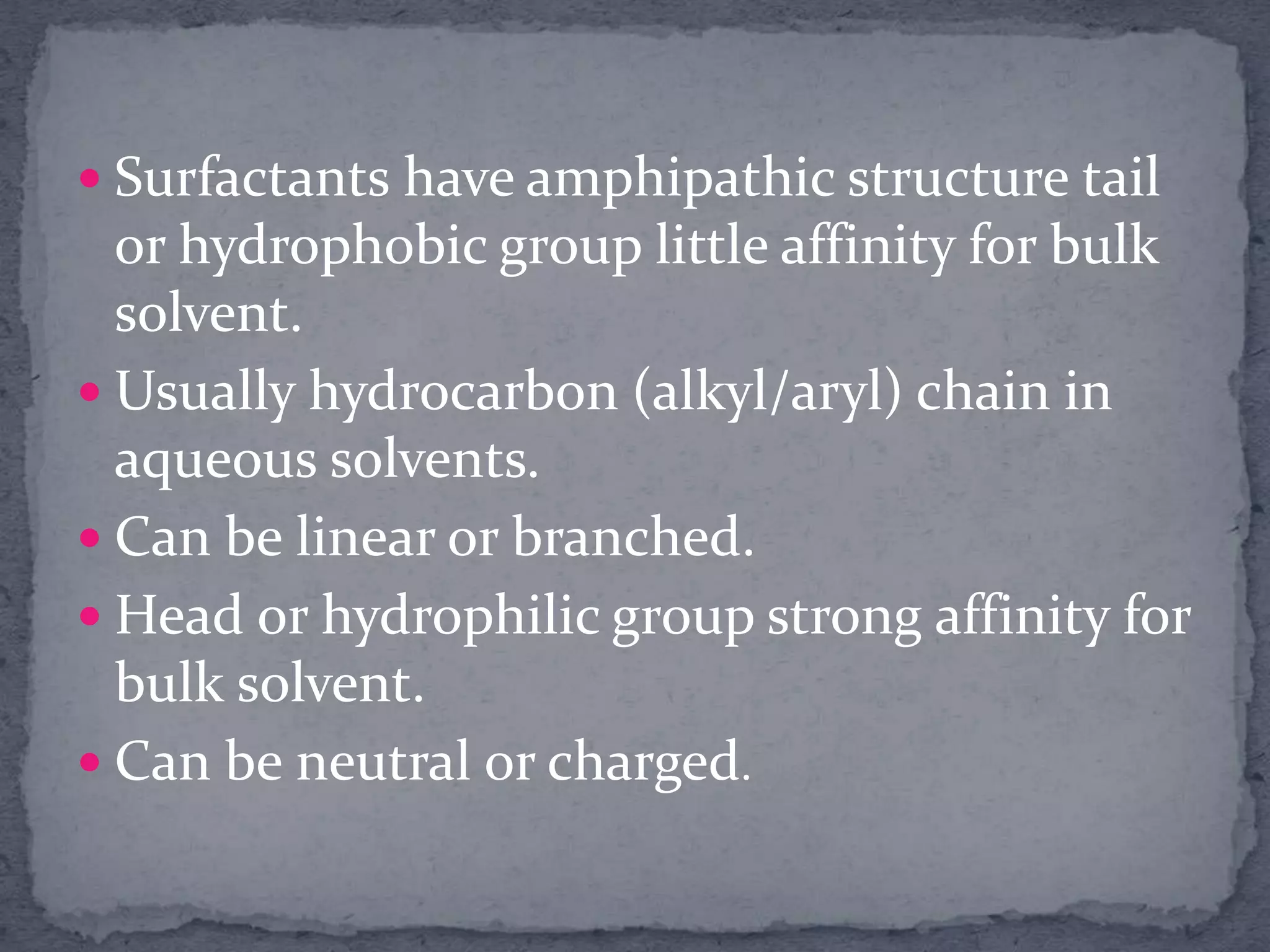 Surfactants have amphipathic structure tail
or hydrophobic group little affinity for bulk
solvent.
 Usually hydrocarbon (alkyl/aryl) chain in
aqueous solvents.
 Can be linear or branched.
 Head or hydrophilic group strong affinity for
bulk solvent.
 Can be neutral or charged.
 