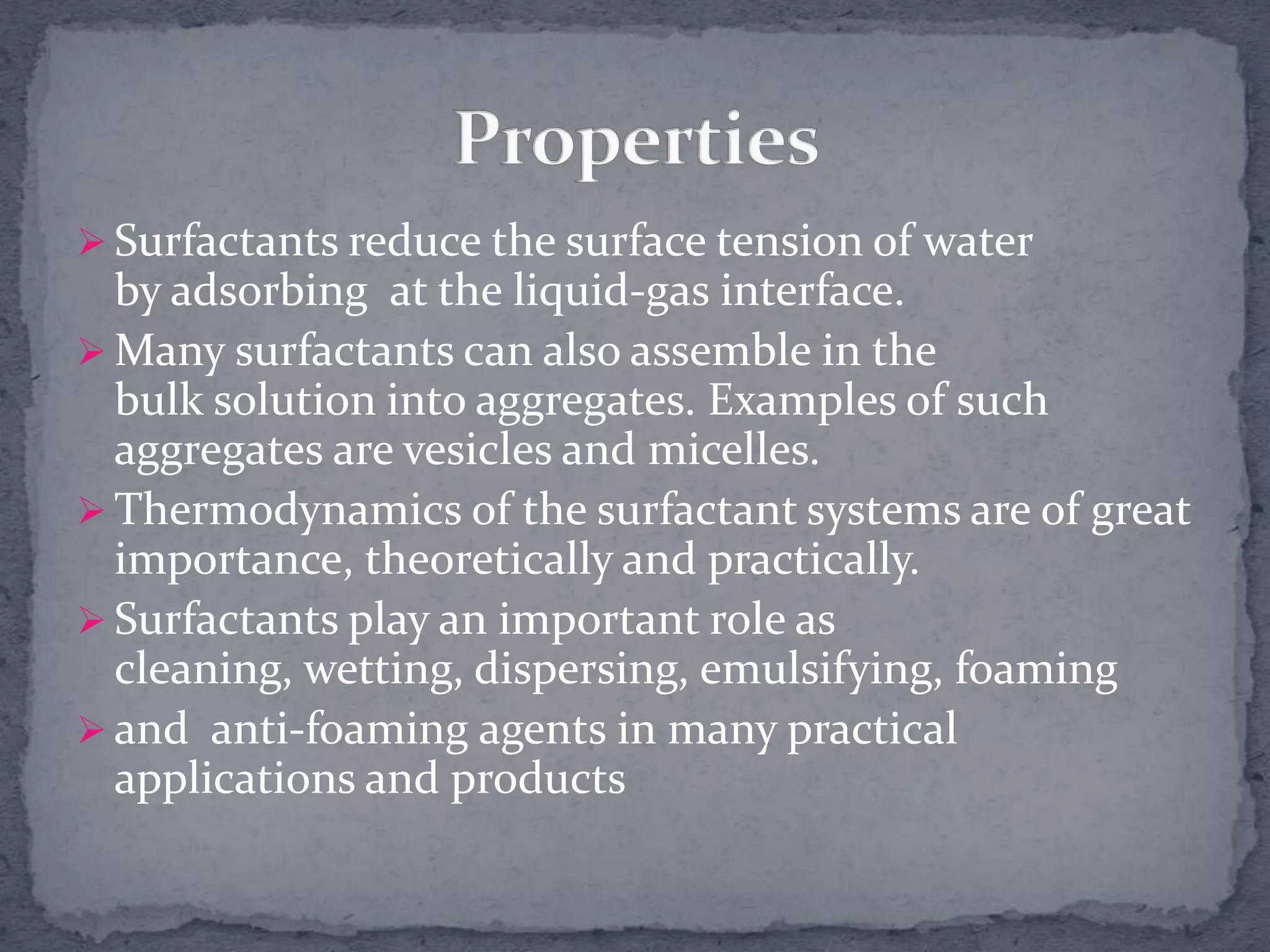  Surfactants reduce the surface tension of water
by adsorbing at the liquid-gas interface.
 Many surfactants can also assemble in the
bulk solution into aggregates. Examples of such
aggregates are vesicles and micelles.
 Thermodynamics of the surfactant systems are of great
importance, theoretically and practically.
 Surfactants play an important role as
cleaning, wetting, dispersing, emulsifying, foaming
 and anti-foaming agents in many practical
applications and products
 