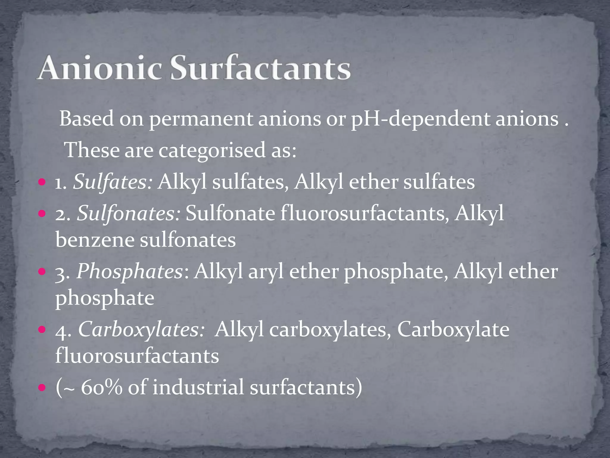 Based on permanent anions or pH-dependent anions .
These are categorised as:
 1. Sulfates: Alkyl sulfates, Alkyl ether sulfates
 2. Sulfonates: Sulfonate fluorosurfactants, Alkyl
benzene sulfonates
 3. Phosphates: Alkyl aryl ether phosphate, Alkyl ether
phosphate
 4. Carboxylates: Alkyl carboxylates, Carboxylate
fluorosurfactants
 (~ 60% of industrial surfactants)
 