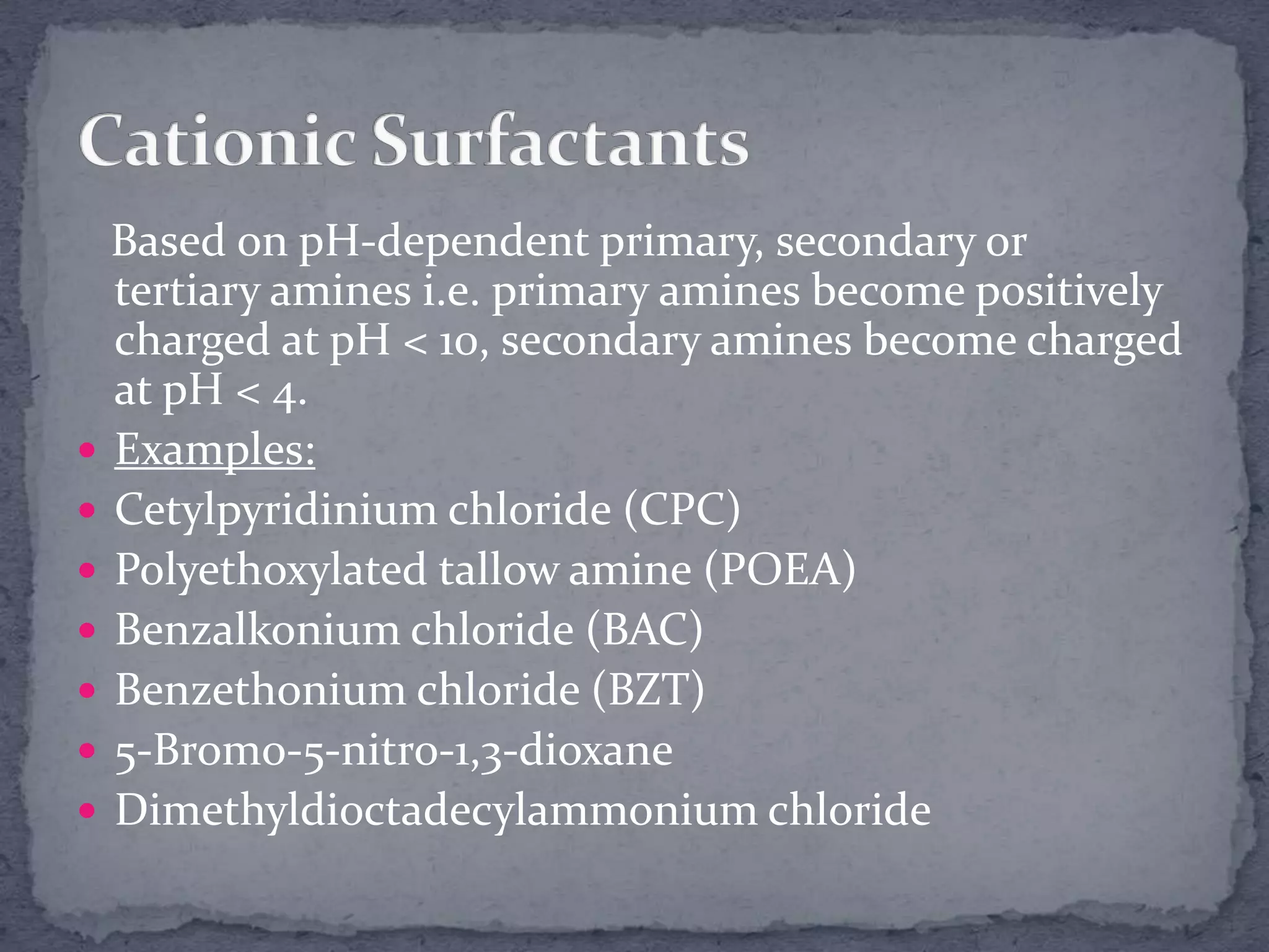 Based on pH-dependent primary, secondary or
tertiary amines i.e. primary amines become positively
charged at pH < 10, secondary amines become charged
at pH < 4.
 Examples:
 Cetylpyridinium chloride (CPC)
 Polyethoxylated tallow amine (POEA)
 Benzalkonium chloride (BAC)
 Benzethonium chloride (BZT)
 5-Bromo-5-nitro-1,3-dioxane
 Dimethyldioctadecylammonium chloride
 