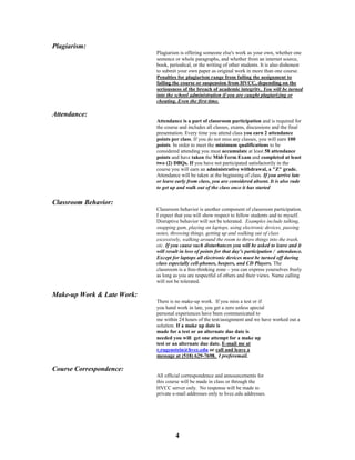 4
Plagiarism:
Plagiarism is offering someone else's work as your own, whether one
sentence or whole paragraphs, and whether from an internet source,
book, periodical, or the writing of other students. It is also dishonest
to submit your own paper as original work in more than one course.
Penalties for plagiarism range from failing the assignment to
failing the course or suspension from HVCC, depending on the
seriousness of the breach of academic integrity. You will be turned
into the school administration if you are caught plagiarizing or
cheating. Even the first time.
Attendance:
Attendance is a part of classroom participation and is required for
the course and includes all classes, exams, discussions and the final
presentation. Every time you attend class you earn 2 attendance
points per class. If you do not miss any classes, you will earn 100
points. In order to meet the minimum qualifications to be
considered attending you must accumulate at least 58 attendance
points and have taken the Mid-Term Exam and completed at least
two (2) DBQs. If you have not participated satisfactorily in the
course you will earn an administrative withdrawal, a "Z" grade.
Attendance will be taken at the beginning of class. If you arrive late
or leave early from class, you are considered absent. It is also rude
to get up and walk out of the class once it has started
Classroom Behavior:
Classroom behavior is another component of classroom participation.
I expect that you will show respect to fellow students and to myself.
Disruptive behavior will not be tolerated. Examples include talking,
snapping gum, playing on laptops, using electronic devices, passing
notes, throwing things, getting up and walking out of class
excessively, walking around the room to throw things into the trash,
etc. If you cause such disturbances you will be asked to leave and it
will result in loss of points for that day’s participation / attendance.
Except for laptops all electronic devices must be turned off during
class especially cell-phones, beepers, and CD Players. The
classroom is a free-thinking zone – you can express yourselves freely
as long as you are respectful of others and their views. Name calling
will not be tolerated.
Make-up Work & Late Work:
There is no make-up work. If you miss a test or if
you hand work in late, you get a zero unless special
personal experiences have been communicated to
me within 24 hours of the test/assignment and we have worked out a
solution. If a make up date is
made for a test or an alternate due date is
needed you will get one attempt for a make up
test or an alternate due date. E-mail me at
r.rugenstein@hvcc.edu or call and leave a
message at (518) 629-7698. I preferemail.
Course Correspondence:
All official correspondence and announcements for
this course will be made in class or through the
HVCC server only. No response will be made to
private e-mail addresses only to hvcc.edu addresses.
 