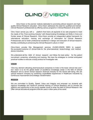 Clino-Vision is the premier institute dedicated to promoting ethical research and high-
quality Clinical Research education. Clino-Vision addresses the need for qualified and trained
Clinical Research professionals by offering various programs in Clinical Research at its centre
Clino Vision serves you with a platform that trains all aspirants to be well prepared to meet
the needs of this “Ever-evolving Industry” with Disseminating Knowledge and Skills in Core and
frontier areas of Clinical Research. Clino-Vision provide an independent global framework for
international education, training and exchange of information for Clinical Research
Professionals and to foster professional excellence in design and execution of clinical research,
thereby contributing to enhancing the Clinical Research culture in India"
Clino-Vision provide Site Management services (CLINO-VISION SMO) to support
the successful outcome of clinical trials for the pharmaceutical, biotechnology, and medical
device industries.
We understand all the tidbit of clinical research and follow the best policy for the patient
recruitment, screening, scheduling and tracking. We have the strategies to combat anticipated
practical hurdles to execute a study protocol at investigator site.
VISION
“One key element attracting pharmaceutical companies to India is the lower clinical trial cost.”
Our vision is to be the global leader of excellence knowledge center in the field of Clinical
Research and to server clinical research Sciences Industry for the Social well being. We are
clinical research company by combining unparalleled experiences in Healthcare industries by
Continuous improvement and strategic transformation.
MISSION
We are committed to Quality, Speed, Value and Integrity and empower our students with
rigorous knowledge and hands-on practical training of Clinical Research and to provide the
platform and opportunity to the young capable minds to enter the field of Clinical Research. We
Offer clinical educational programs that are used in other parts of the world.
 