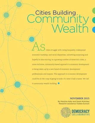 CITIES BUILDING COMMUNITY WEALTH | i
NOVEMBER 2015
By Marjorie Kelly and Sarah McKinley
Research assistance Violeta Duncan
Ascities struggle with rising inequality, widespread
economic hardship, and racial disparities, something surprising and
hopeful is also stirring. In a growing number of America’s cities, a
more inclusive, community-based approach to economic development
is being taken up by a new breed of economic development
professionals and mayors. This approach to economic development
could be on the cusp of going to scale. It’s time it had a name. We call
it community wealth building.
Wealth
Cities Building
Community
 