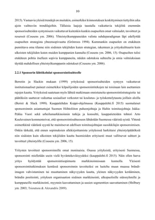 2015). Vastaavia yleisiä trendejä on muitakin, esimerkiksi kiinnostuksen keskittyminen tiettyihin aika
ajoin vaihtuviin trendilajeihin. Tällaisia laajoja taustalla vaikuttavia tekijöitä enemmän
sponsorisuhteiden syntymiseen vaikuttavat kuitenkin kunkin osapuolten omat valmiudet, tavoitteet ja
resurssit (Cousens ym. 2006). Yhteistyökumppaneiden valinta suhdeparadigman läpi edellyttää
osapuolten strategista yhteensopivuutta (Grönroos 1994). Kummankin osapuolen on etukäteen
punnittava oma tilanne niin sisäisten tekijöiden kuten strategian, rakenteen ja yrityskulttuurin kuin
ulkoisten tekijöiden kuten muiden kumppanien kannalta (Cousens ym. 2006, 15). Osapuolten tulisi
etukäteen pohtia itselleen sopivia kumppaneita, näiden odotuksia suhteelta ja omia valmiuksiaan
täyttää mahdollisen yhteistyökumppanin odotukset (Cousens ym. 2006).
2.2.1 Sponsorin lähtökohdat sponsorointisuhteelle
Berretin ja Slackin mukaan (1999) yrityksissä sponsorisuhteiden syntyyn vaikuttavat
institutionaaliset paineet esimerkiksi kilpailijoiden sponsorointitekojen tai toisinaan lain asettamien
rajojen kautta. Yrityksissä saatetaan myös lähteä matkimaan onnistuneita sponsorointistrategioita tai
päätöksiin saattavat vaikuttaa sosiaaliset verkostot tai koulutus- ja työskentelytausta joillain aloilla
(Berret & Slack 1999). Kauppalehden Koppi-ohjelmassa (Kauppalehti.fi 2015) suomalaiset
sponsoroinnin asiantuntujat Suomen Hiihtoliiton puheenjohtaja ja Haltin toimitusjohtaja Jukka-
Pekka Vuori sekä urheilumarkkinoinnin tutkija ja konsultti, kauppatieteiden tohtori Arto
Kuuluvainen kommentoivat, että sponsorointisuhteeseen lähdetään Suomessa vääristä syistä. Yhtenä
esimerkkinä väärästä syystä he mainitsevat edellisen toimitusjohtajan suosikkilajin sponsoroimisen.
Onkin tärkeää, että ennen sopimuksien allekirjoittamista yrityksissä harkittaisi yhteistyöpäätöksiä
niin sisäisten kuin ulkoisten tekijöiden kautta huomioiden erityisesti muut vallitsevat suhteet ja
tavoitteet yhteistyölle (Cousens ym. 2006, 15).
Yritysten tavoitteet sponsoroinnille omat moninaisia. Osassa yrityksistä, erityisesti Suomessa,
sponsorointi mielletään usein vielä hyväntekeväisyydeksi (kauppalehti.fi 2015). Näin ollen harva
yritys hyödyntää sponsorointisopimusta markkinoinnissaan kunnolla. Yleisesti
sponsorointitutkimuksen kentässä sponsoroinnin tavoitteiksi on lueteltu muun muassa brändi-
imagon vahvistaminen tai muuttaminen näkyvyyden kautta, yleinen näkyvyyden kerääminen,
brändin positiointi, yrityksen organisaation sisäinen markkinointi, ulkopuolisille sidosryhmille ja
kumppaneille markkinointi, myynnin kasvattaminen ja uusien segmenttien saavuttaminen (Shilbury
ym. 2003; Tsioutsou & Alexandris 2009).
 