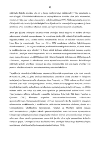 määrittelee brändin joksikin, joka on jo luonut itselleen tietyn määrän näkyvyyttä, tunnettuutta ja
merkittävyyttä. Urheilubrändin käsite taas on laajempi käsittäen brändiksi tahot, joilla on oma nimi,
symboli, tyyli tai muu vastaava tunnistettava yhdistelmä (Shank 1999). Näiden perusteella Arain ym.
(2014) määrittelevät urheilijabrändiksi yksilöurheilijan itsestään luoman julkisen persoonan, jolla on
symbolista arvoa esimerkiksi urheilijan nimen, kasvojen tai muun vastaavan seikan kautta.
Arain ym. (2014) keskittyvät tutkimuksessaan urheilijan brändi-imagoon eli muiden urheilijan
rakentamasta brändistä saamaan kuvaan. He perustelevat tämän sillä, että urheilijabrändiä myydessä
myydään pelkkää kuvaa, kun taas monilla tuotebrändeillä mukana on muitakin vaikuttavia asioita
kuten hinta ja ominaisuudet. Arain ym. (2014, 103) muodostavat urheilijan brändi-imagosta
teoreettisen mallin (Liite 1), jossa sen kolme pääelementtiä ovat kilpailusuoritukset, ulkoinen olemus
ja markkinoitavissa oleva elämäntyyli. Kukin näistä kolmesta pääelementistä jakautuu useisiin
alakohtiin. Urheilijan brändi-imagon mallia tukevat muutamat muut sponsorointialan tutkimukset,
muun muassa Cousensin ym. (2006) ajatus siitä, että urheilijan pitää tiedostaa omat lähtökohtansa eli
valmiutensa, tarpeensa ja odotuksensa ennen sponsorineuvotteluihin astumista. Brändi-imago
määrittelee pitkälti urheilijan valmiudet, ja auttaa ymmärtämään mitä osa-alueita urheilija voisi
parantaa tehdäkseen itsestään houkuttavamman sponsoroinnin kohteen.
Tarpeiden ja valmiuksien lisäksi ennen suhteeseen lähtemistä on punnittava myös omat resurssit
(Cousens ym. 2006, 15), jotka urheilijan näkökulmasta tarkoittavat asioita, joita hän voi suhteeseen
tuoda ja tarjota. Satunnaisten yhteydenottojen sijaan Cousensin ym. (2006) mukaan on tärkeä miettiä
millainen yritys voisi urheilijan tarjoamista asioista, esimerkiksi näkyvyydestä tietyissä kanavissa
tietyille kohderyhmille, mahdollisista palveluista tai muista tarjoamisista hyötyä. Cousens ym. (2006)
mukaan ennen kuin suhde voi edetä, tulee sponsorin ja sponsoroitavan kohteen välillä vallita
yhteisymmärrys suhteen molemmille osapuolille tarjoamista hyödyistä. Tätä tukee Farrellyn ja
Questerin (2003) kiinnostus osapuolten markkinaorientoituneisuuden vaikutuksesta
sponsorisuhteeseen. Markkinaorientoituneen yrityksen tunnusmerkeiksi he määrittävät strategisen
suhtautumisen markkinointiin ja markkinoihin, asiakasarvon nostamisen toiminnan ytimeen sekä
kommunikoinnin tehokkuuteen panostamisen. Farrellyn ja Questerin (2003) mukaan
markkinaorientoituneet yritykset tekevät sponsorointipäätökset vasta tutkittuaan sponsoroitavan
kohteen sopivuutta yrityksen omaan imagoon ja tavoitteisiin. Sopivan sponsorointikohteen löytyessä
suhteeseen ollaan valmiita panostamaan, mutta siltä, ja näin ollen myös sponsoroinnin kohteelta
odotetaan paljon. Urheilijan itsestään rakentama vahva urheilijan brändi-imago helpottaa yritystä
tunnistamaan urheilijassa heille olevan potentiaalin (Arai ym. 2014).
 
