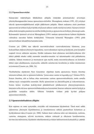 2.2.3 Sponsorineuvottelut
Seuraavaksi määriteltyjen lähtökohtien pohjalta ryhdytään potentiaalisiksi arvioitujen
yhteistyökumppaneiden kanssa sponsorineuvotteluihin. Meenaghanin mukaan (1991, 42) yritykset
tekevät sponsorointipäätöksensä neljän pääkriteerin pohjalta. Hänen mukaansa ensin punnitaan
sponsoroitavan kohteen kykyä täyttää yrityksessä suhteen varalle mietityt tavoitteet. Seuraava kriteeri
jatkaa tästä eteenpäin punniten tavoitellun kohdeyleisön ja sponsoroitavan kohteen yhteensopivuutta.
Kolmanneksi sponsorit arvioivat Meenaghanin (1991) mukaan sponsoroitavan kohteen käytännön
valmiuksia saavuttaa haluttu kohderyhmä. Viimeisenä kriteerinä Meenaghan (1991) pitää
sponsorisuhteen taloudellista kannattavuutta.
Cousens ym. (2006) taas näkevät neuvotteluvaiheen vuorovaikutteisena tilanteena, jossa
keskustellaan yhdessä yhteistyön laajuudesta, vuorovaikutuksen rajoista ja hyödyistä, joita kumpikin
osapuoli toivoo suhteesta saavansa. Heidän mukaansa tässä aikaisessa neuvotteluvaiheessa olisi
tärkeä päättää ottaako suhde enemmän transaktio-muodon vai rakennetaanko siitä pitkäaikaista
suhdetta. Suhteet muuttuvat ja muotoutuvat ajan myötä, mutta neuvotteluvaiheessa on kuitenkin
tärkeä sopia aikaikkunasta, resursseista, suhteelle asetettavista tavoitteista ja niiden toteutumisen
arvioinnista (Cousens ym. 2006, 16).
Yksilöurheilua näyttävästi Next Generation -ohjelman kautta sponsoroiva Sonera ilmoittaa
internetsivuillaan, ettei se sponsoroi kohteita, ”joissa ainoa vastine on logonäkyvyys” (Sonera 2015).
Sonera ilmoittaa, että se haluaa ottaa suuremman vastuun sponsorointisuhteesta, mutta samalla
odottaa myös vastapuolelta enemmän. Heille sponsorointi on yhteisöllisyyttä ja verkostoitumista.
Sonera kertoo sivuillaan keskittyvänsä pääsääntöisesti pitkäkestoisiin yhteistyösopimuksiin.
Internetsivuilla olevassa sponsorointihakemuksessa korostetaan Soneran suhteesta saamia hyötyjä ja
pyydetään vastauksia näihin. Tällaista lomaketta voidaan pitää hyvänä pohjana
sponsorineuvotteluille.
2.3 Sponsorointisuhteen ylläpito
Kun sopimus on saatu syntymään, siirrytään sitä toteuttamaan käytännössä. Tässä moni suhde
epäonnistuu yhteistyön käyttöönotossa ja toteuttamisessa suhteen puutteellisen hoitamisen ja
hyödyntämisen takia (Cousens ym. 2006). Suhteen tässä vaiheessa tulisi sen rakenteesta, rooleista,
vastuista, strategiasta, selvistä tavoitteista, suhteen sisäisestä ja ulkoisesta koordinoinnista,
tarvittavista tukitoimista, käytännön rahaliikenteestä ja riskien hallitsemisesta keskustella ja päättää
 