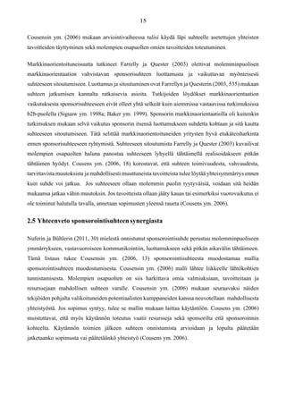 Cousensin ym. (2006) mukaan arviointivaiheessa tulisi käydä läpi suhteelle asetettujen yhteisten
tavoitteiden täyttyminen sekä molempien osapuolten omien tavoitteiden toteutuminen.
Markkinaorientoituneisuutta tutkineet Farrelly ja Quester (2003) olettivat molemminpuolisen
markkinaorientaation vahvistavan sponsorisuhteen luottamusta ja vaikuttavan myönteisesti
suhteeseen sitoutumiseen. Luottamus ja sitoutuminen ovat Farrellyn ja Questerin (2003, 535) mukaan
suhteen jatkumisen kannalta ratkaisevia asioita. Tutkijoiden löydökset markkinaorientaation
vaikutuksesta sponsorisuhteeseen eivät olleet yhtä selkeät kuin aiemmissa vastaavissa tutkimuksissa
b2b-puolella (Siguaw ym. 1998a; Baker ym. 1999). Sponsorin markkinaorientaatiolla oli kuitenkin
tutkimuksen mukaan selvä vaikutus sponsorin itsensä luottamukseen suhdetta kohtaan ja sitä kautta
suhteeseen sitoutumiseen. Tätä selittää markkinaorientoituneiden yritysten hyvä etukäteisharkinta
ennen sponsorisuhteeseen ryhtymistä. Suhteeseen sitoutumista Farrelly ja Quester (2003) kuvailivat
molempien osapuolten haluna panostaa suhteeseen lyhyellä tähtäimellä realisoidakseen pitkän
tähtäimen hyödyt. Cousens ym. (2006, 18) korostavat, että suhteen toimivuudesta, vahvuudesta,
tarvittavista muutoksista ja mahdollisesti muuttuneista tavoitteista tulee löytää yhteisymmärrys ennen
kuin suhde voi jatkua. Jos suhteeseen ollaan molemmin puolin tyytyväisiä, voidaan sitä heidän
mukaansa jatkaa vähin muutoksin. Jos tavoitteista ollaan jääty kauas tai esimerkiksi vuorovaikutus ei
ole toiminut halutulla tavalla, annetaan sopimusten yleensä raueta (Cousens ym. 2006).
2.5 Yhteenveto sponsorointisuhteensynergiasta
Nuferin ja Bühlerin (2011, 30) mielestä onnistunut sponsorointisuhde perustuu molemminpuoliseen
ymmärrykseen, vastavuoroiseen kommunikointiin, luottamukseen sekä pitkän aikavälin tähtäimeen.
Tämä listaus tukee Cousensin ym. (2006, 13) sponsorointisuhteesta muodostamaa mallia
sponsorointisuhteen muodostumisesta. Cousensin ym. (2006) malli lähtee liikkeelle lähtökohtien
tunnistamisesta. Molempien osapuolten on siis harkittava omia valmiuksiaan, tavoitteitaan ja
resurssejaan mahdollisen suhteen varalle. Cousensin ym. (2006) mukaan seuraavaksi näiden
tekijöiden pohjalta valikoituneiden potentiaalisten kumppaneiden kanssa neuvotellaan mahdollisesta
yhteistyöstä. Jos sopimus syntyy, tulee se mallin mukaan laittaa käytäntöön. Cousens ym. (2006)
muistuttavat, että myös käytännön toteutus vaatii resursseja sekä sponsorilta että sponsoroinnin
kohteelta. Käytännön toimien jälkeen suhteen onnistumista arvioidaan ja lopulta päätetään
jatketaanko sopimusta vai päätetäänkö yhteistyö (Cousens ym. 2006).
 