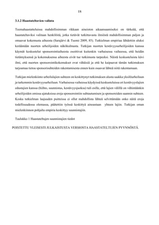 3.1.2 Haastateltavien valinta
Teemahaastatteluissa mahdollisimman rikkaan aineiston aikaansaamiseksi on tärkeää, että
haastateltaviksi valitaan henkilöitä, jotka tietävät tutkittavasta ilmiöstä mahdollisimman paljon ja
omaavat kokemusta aiheesta (Sarajärvi & Tuomi 2009, 85). Tutkielman empiriaa lähdettiin aluksi
keräämään nuorten urheilijoiden näkökulmasta. Tutkijan nuorten kestävyysurheilijoiden kanssa
käymät keskustelut sponsorointiaiheesta osoittivat kuitenkin varhaisessa vaiheessa, että heidän
tietämyksensä ja kokemuksensa aiheesta eivät tue tutkimusta tarpeeksi. Näistä keskusteluista kävi
ilmi, että nuorten sponsorointikokemukset ovat vähäisiä ja että he kaipaavat tämän tutkimuksen
tarjoamaa tietoa sponsorisuhteiden rakentamisesta ennen kuin osaavat lähteä niitä rakentamaan.
Tutkijan mielenkiinto urheilulajien suhteen on keskittynyt tutkimuksen alusta saakka yksilöurheiluun
ja tarkemmin kestävyysurheiluun. Varhaisessa vaiheessa käydyissä keskusteluissa eri kestävyyslajien
edustajien kanssa (hiihto, suunnistus, kestävyysjuoksu) tuli esille, että lajien välillä on vähintäänkin
urheilijoiden omissa ajatuksissa eroja sponsorointiin suhtautumisen ja sponsoreiden saannin suhteen.
Koska tutkielman laajuuden puitteissa ei ollut mahdollista lähteä selvittämään onko näitä eroja
todellisuudessa olemassa, päätettiin työssä keskittyä ainoastaan yhteen lajiin. Tutkijan oman
mielenkiinnon pohjalta empiria keskittyy suunnistajiin.
Taulukko 1 Haastateltujen suunnistajien tiedot
POISTETTU YLEISESTI JULKAISTUSTA VERSIOSTA HAASTATELTUJEN PYYNNÖSTÄ.
 