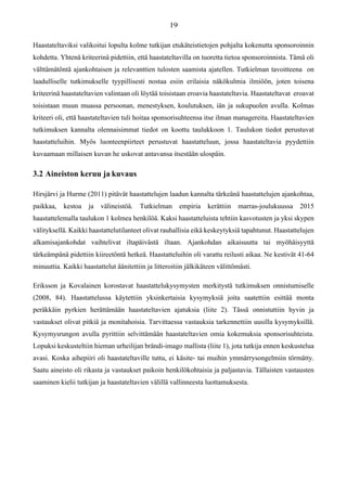 Haastateltaviksi valikoitui lopulta kolme tutkijan etukäteistietojen pohjalta kokenutta sponsoroinnin
kohdetta. Yhtenä kriteerinä pidettiin, että haastateltavilla on tuoretta tietoa sponsoroinnista. Tämä oli
välttämätöntä ajankohtaisen ja relevanttien tulosten saamista ajatellen. Tutkielman tavoitteena on
laadulliselle tutkimukselle tyypillisesti nostaa esiin erilaisia näkökulmia ilmiöön, joten toisena
kriteerinä haastateltavien valintaan oli löytää toisistaan eroavia haastateltavia. Haastateltavat eroavat
toisistaan muun muassa persoonan, menestyksen, koulutuksen, iän ja sukupuolen avulla. Kolmas
kriteeri oli, että haastateltavien tuli hoitaa sponsorisuhteensa itse ilman managereita. Haastateltavien
tutkimuksen kannalta olennaisimmat tiedot on koottu taulukkoon 1. Taulukon tiedot perustuvat
haastatteluihin. Myös luonteenpiirteet perustuvat haastatteluun, jossa haastateltavia pyydettiin
kuvaamaan millaisen kuvan he uskovat antavansa itsestään ulospäin.
3.2 Aineiston keruu ja kuvaus
Hirsjärvi ja Hurme (2011) pitävät haastattelujen laadun kannalta tärkeänä haastattelujen ajankohtaa,
paikkaa, kestoa ja välineistöä. Tutkielman empiria kerättiin marras-joulukuussa 2015
haastattelemalla taulukon 1 kolmea henkilöä. Kaksi haastatteluista tehtiin kasvotusten ja yksi skypen
välityksellä. Kaikki haastattelutilanteet olivat rauhallisia eikä keskeytyksiä tapahtunut. Haastattelujen
alkamisajankohdat vaihtelivat iltapäivästä iltaan. Ajankohdan aikaisuutta tai myöhäisyyttä
tärkeämpänä pidettiin kiireetöntä hetkeä. Haastatteluihin oli varattu reilusti aikaa. Ne kestivät 41-64
minuuttia. Kaikki haastattelut äänitettiin ja litteroitiin jälkikäteen välittömästi.
Eriksson ja Kovalainen korostavat haastattelukysymysten merkitystä tutkimuksen onnistumiselle
(2008, 84). Haastattelussa käytettiin yksinkertaisia kysymyksiä joita saatettiin esittää monta
peräkkäin pyrkien herättämään haastateltavien ajatuksia (liite 2). Tässä onnistuttiin hyvin ja
vastaukset olivat pitkiä ja monitahoisia. Tarvittaessa vastauksia tarkennettiin uusilla kysymyksillä.
Kysymysrungon avulla pyrittiin selvittämään haastateltavien omia kokemuksia sponsorisuhteista.
Lopuksi keskusteltiin hieman urheilijan brändi-imago mallista (liite 1), jota tutkija ennen keskustelua
avasi. Koska aihepiiri oli haastateltaville tuttu, ei käsite- tai muihin ymmärrysongelmiin törmätty.
Saatu aineisto oli rikasta ja vastaukset paikoin henkilökohtaisia ja paljastavia. Tällaisten vastausten
saaminen kielii tutkijan ja haastateltavien välillä vallinneesta luottamuksesta.
 