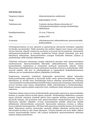 TIIVISTELMÄ
Tampereen yliopisto Johtamiskorkeakoulu, markkinointi
Tekijä: KIRVESMIES, TYTTI
Tutkielman nimi: Voitaisiko rakentaa tällainen yhteistyökuvio?
Urheilusponsorointisuhteen synergia yksilöurheilijan
näkökulmasta
Kandidaatintutkielma: 34 sivua, 2 liitesivua
Aika: joulukuu 2015
Avainsanat: urheilusponsorointi, suhdemarkkinointi, sponsorointisuhde,
kestävyysurheilu
Urheilusponsoroinnissa on kyse sponsorin ja sponsoroitavan yhteistyöstä molempien osapuolten
tavoitteiden saavuttamiseksi. Suhde muotoutuu aina uniikiksi riippuen muun muassa siinä mukana
olevista ihmisistä, suhteelle asetettavista tavoitteista ja kyseessä olevista panoksista. Onnistuneille
urheilusponsorointisuhteille on kuitenkin löydettävissä tiettyjä yhteisiä elementtejä, joita tässä
tutkielmassa hahmotetaan. Sponsorointisuhteen synergiaa keskitytään tutkimaan yrityksen ja
yksilöurheilijan välillä urheilijan näkökulmasta.
Tutkielman teoriaosassa rakennetaan aiempiin tutkimuksiin perustuen malli sponsorointisuhteen
muodostumisesta. Sponsorointisuhdetta lähestytään suhdemarkkinoinnin kautta painottaen
kommunikaation, luottamuksen ja sitoutumisen merkitystä onnistuneelle suhteelle. Aiheen
lähestyminen suhdenäkökulmasta tarjoaa edellytyksiä ymmärtää yrityksen ja yksilöurheilijan välille
syntyvää suhdetta, sillä kyse on urheilujoukkueita ja organisaatioita henkilökohtaisemmasta
suhteesta, jota sen muodostumisen jälkeen ylläpidetään ja kehitetään.
Empiriaosassa teoreettista viitekehystä täydennetään sponsoroinnin suhteen kokeneiden
kestävyysurheilijoiden ajatuksilla ja huomioilla heidän omista sponsorointisuhteistaan. Empirian
tarkoituksena on selvittää miten yksilöurheilijat hoitavat suhteitaan sponsoreihinsa. Tutkielmaa
varten haastateltiin teemahaastattelumenetelmällä kolmea menestynyttä suunnistajaa, jotka kuitenkin
erosivat toisistaan muun muassa sukupuoleltaan, iältään, kokemukseltaan ja koulutustaustaltaan.
Saadun runsaan empirian pohjalta analysoitiin myös, minkälaiset tekijät edesauttavat sponsoreiden
saamisessa.
Tutkielman tulokset tarjoavat tietoa yksilöurheilijoille sponsoreiden saamisesta ja sponsorisuhteiden
hoidosta, ja toisaalta toimivat hyvänä ohjeena yrityksille. Yksilöurheilijan näkökulman avaaminen
tarjoaa yrityksille valmiuksia ymmärtää suhteen toista osapuolta urheilijaa paremmin. Empirian
perusteella todetaan, että teoreettinen malli sponsorointisuhteen muodostumisesta palvelee hyvin
ohjenuorana suhteiden ylläpidolle. Avointa kommunikaatiota pidetään ratkaisevana tekijänä
pitkäaikaisten yhteistyösuhteiden syntymiselle. Sponsoreiden saamisessa avoimuus ja rohkeus
nousevat tärkeiksi luonteenpiirteiksi, sillä ilman näitä sponsorineuvotteluihin koetaan olevan hankala
päästä. Menestyksen merkitys sponsoreiden saamiselle nähdään vähemmän merkitsevänä kuin
tulevaisuuden tavoitteet ja usko omaan tekemiseen. Yritysten kannalta esiin nousi näiden vähäiset
resurssit sponsorisuhteiden hoitoon, sillä yritykset hyödyntävät sponsorointisuhteita tutkielman
empirian mukaan puutteellisesti.
 