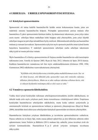 4 URHEILIJA URHEILUSPONSOROINTISUHTEESSA
4.1 Käsitykset sponsoroinnista
Sponsorointi oli tuttua kaikille haastateltaville heidän omien kokemustensa kautta, joten sen
määrittely onnistui haastateltavilta helposti. Pisimpään sponsoroinnin parissa mukana ollut
haastateltava X jakoi sponsoroinnin käsitteen kahtia; hyväntasoiseen tukemiseen, jossa yritys tukee
usein nuorta urheilijaa hänen matkallaan kohti huippua sekä yhteistyöhön, josta yritys käyttää
urheilijan imagoa tai palveluja taloudellinen hyöty mielessä. Jälkimmäisestä urheilija saa haastatellun
mukaan jo runsaan korvauksen. Sponsorointia nykyisin myös sponsorin puolelta oman työnsä kautta
harjoittava haastateltava Y määritteli sponsoroinnin urheilijan osalta urheilijan tukemiseen
näkyvyyttä tai muuta palvelua vastaan.
Myös haastateltava Z:n käsitys sponsoroinnista oli linjassa muiden haastateltavien sekä tuoreimpien
tutkimusten (mm. Farrelly & Quester 2003; Ryan & Fahy 2012; Johnston & Spais 2015) kanssa.
Kaikkien haastateltavien vastauksissa tuli ilmi myös suhdemarkkinoinnin (Grönroos 1990; 1994;
Gummesson 2002) näkökulma vuorovaikutteisesta yhteistyöstä.
”Kyllähän siitä yhteistyökuvioina yritetään puhua mahdollisimman usein. Itse en
ole ikinä kysynyt, että lähtisikö joku sponsoriksi vaan että voitaisiko rakentaa
tällainen yhteistyökuvio. Mutta on se aika vaikeaa rakentaa sellainen kuvio, että
se oikeasti hyödyttäisi molempia eikä se olisi vaan se raha.”
4.2 Ymmärrys sponsorin lähtökohdista
Vaikka tässä työssä keskitytään tutkimaan urheilusponsorointisuhdetta yksilön näkökulmasta, on
tärkeää tuoda esiin myös yrityksen puoli, kuten teoreettisessa viitekehyksessä tehtiin. Empiriassa
keskitytään haastateltavien urheilijoiden näkökulmiin, mutta koska suhteen syntymiselle ja
onnistumiselle kriittistä on sponsoroitavan kohteen ja sponsorin yhteensopivuus (Boyd & Shank
2004), käsitellään tässä alaluvussa urheilijoiden käsityksiä sponsoreiden tavoitteista yhteistyöhön.
Haastateltavien käsitykset yrityksen lähtökohdista ja tavoitteista sponsorisuhteisiin vaihtelevat.
Osassa suhteita ne on käyty läpi, mutta osassa jääneet epäselviksi ja yksi tällaisista suhteista onkin
epäonnistunut, kuten Nuferin ja Bühlerin (2011) mukaan käy suhteille, joissa tavoitteet eivät ole
selvästi kommunikoidut. Haastateltavat X ja Z pitivät yritysten isoimpana tavoitteena
näkyvyyden
 