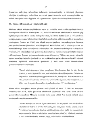 Seuraavissa alaluvuissa tarkastellaan tarkemmin luonteenpiirteiden ja tietoisesti rakennetun
urheilijan brändi-imagon mahdollista merkitystä sponsorisuhteisiin sekä luonteenpiirteiden tai
muiden urheilijasta itsestä riippuvien seikkojen asettamia rajoituksia urheilusponsorointisuhteille.
4.3.1 Sponsoreiden saamiseen vaikuttavat tekijät
Sponsorit tekevät sponsorointipäätöksensä usein eri perustein, mutta teoriakappaleessa esitetyn
Meenaghanin kriteeristön mukaan (1991, 42) päätöksiin vaikuttavat sponsoroitavan kohteen kyky
täyttää yrityksessä suhteen varalle mietityt tavoitteet, tavoitellun kohdeyleisön ja sponsoroitavan
kohteen yhteensopivuus, valmiudet saavuttaa haluttu kohderyhmä sekä sponsorisuhteen taloudellinen
kannattavuus. Cousens ym (2006) taas näkevät neuvotteluvaiheen vuorovaikutteisena tilanteena,
jossa yhteistyön muoto ja tavoitteet päätetään yhdessä. Kriteeristö on laaja ja erilaiset persoonat sen
mukaan haluttuja, mutta haastatteluista kävi kuitenkin ilmi, että kaikilla urheilijoilla oli mielessään
persoonatyyppi joka saa helpoiten sponsoreita. Haastatteluissa otollisiksi luonteenpiirteiksi nousivat
esille avoimuus, iloisuus, innostavuus ja usko omaan tekemiseen. Tällaisen persoonatyypin esille
nousun taustalla voi toisaalta ajatella olevan sen, että kuvaillun tyyliset ekstrovertit henkilöt pääsevät
herkemmin tapaamaan potentiaalisia sponsoreita ja näin ollen saavat mahdollisuuden
sponsorisuhteen muodostamiseen.
”Jotenki niinku innostava, siihen on helpompi lähteä mukaan kuin jos tulee hartiat
kyyryssä ja anteeksi pyydellen, että pitää niinku ite uskoa siihen juttuun. Että niin kun
tukijat tukee enemmän hyvää tyyppiä kuin sitä että pitää päästä maailmanmestariksi,
ettei kannata stressata siitä että onko nyt tarpeeksi hyvä, jos on aktiivinen ja rohkea ja
lähtee vaan kysymään. Isommalle yritykselle tämmönen 500 e on ihan sama.”
Samaa mieltä menetyksen paikoin pienestä merkityksestä oli myös X. Hän on menestynyt
suunnistuksessa hyvin, mutta pelkästään urheilulliset suoritukset eivät selitä hänen arvoaan
sponsoreiden keskuudessa. Mitaleita enemmän tuota arvoa selittää X:n itsensä mielestä hänen
luonteensa ja panostuksensa suhteisiin.
”Vaikka menestyt niin sekään ei pelkästään takaa sitä näkyvyyttä, vaan sun pitää olla
jollain tavalla näkyvä ja erottua porukasta, pitää olla jollain muulla tavalla näkyvä.
Perinteisissä suomalaisissa lajeissa keihäänheitto ja hiihto, siellä kun menestyt niin
saat sponsoreita. Mutta meidän lajissa suunnistuksessa niin täytyy olla jotain muutakin,
ei tarvi esittää muuta kuin on mutta täytyy jollain tavalla tuoda esiin niitä
 