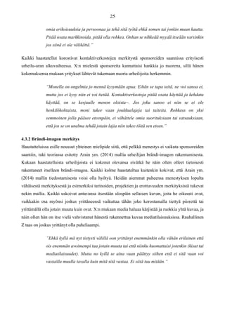 omia erikoisuuksia ja persoonaa ja tehä sitä työtä ehkä somen tai jonkin muun kautta.
Pitää osata markkinoida, pitää olla rohkea. Onhan se nihkeää myydä itseään varsinkin
jos siinä ei ole välikättä.”
Kaikki haastatellut korostivat kontaktiverkostojen merkitystä sponsoreiden saannissa erityisesti
urheilu-uran alkuvaiheessa. X:n mielestä sponsoreita kannattaisi hankkia jo nuorena, sillä hänen
kokemuksensa mukaan yritykset lähtevät tukemaan nuoria urheilijoita herkemmin.
”Monella on ongelmia jo mennä kysymään apua. Eihän se tapa teitä, ne voi sanoa ei,
mutta jos ei kysy niin ei voi tietää. Kontaktiverkostoja pitää osata käyttää ja kehdata
käyttää, on se kerjuulle menon oloista--. Jos joku sanoo ei niin se ei ole
henkilökohtaista, moni tukee vaan joukkuelajeja tai taiteita. Rohkeus on yksi
semmoinen jolla pääsee eteenpäin, ei vähättele omia suorituksiaan tai satsauksiaan,
että jos se on unelma tehdä jotain lajia niin tekee töitä sen eteen.”
4.3.2 Brändi-imagon merkitys
Haastatteluissa esille noussut yhteinen mielipide siitä, että pelkkä menestys ei vaikuta sponsoreiden
saantiin, tuki teoriassa esitetty Arain ym. (2014) mallia urheilijan brändi-imagon rakentumisesta.
Kukaan haastatelluista urheilijoista ei kokenut olevansa eivätkä he näin ollen olleet tietoisesti
rakentaneet itselleen brändi-imagoa. Kaikki kolme haastateltua kuitenkin kokivat, että Arain ym.
(2014) mallin tiedostamisesta voisi olla hyötyä. Heidän aiemmat puheensa menestyksen lopulta
vähäisestä merkityksestä ja esimerkiksi tarinoiden, projektien ja erottuvuuden merkityksistä tukevat
nekin mallia. Kaikki uskoivat antavansa itsestään ulospäin sellaisen kuvan, joita he oikeasti ovat,
vaikkakin osa myönsi joskus yrittäneensä vaikuttaa tähän joko korostamalla tiettyä piirrettä tai
yrittämällä olla jotain muuta kuin ovat. X:n mukaan media haluaa kärjistää ja ruokkia yhtä kuvaa, ja
näin ollen hän on itse vielä vahvistanut hänestä rakennettua kuvaa mediatilaisuuksissa. Rauhallinen
Z taas on joskus yrittänyt olla puheliaampi.
”Ehkä kyllä mä nyt tietysti välillä oon yrittänyt enemmänkin olla vähän erilainen että
ois enemmän avoimempi taa jotain muuta tai että niinku huomattaisi jotenkin (kisat tai
mediatilaisuudet). Mutta no kyllä se aina vaan päättyy siihen että ei sitä vaan voi
vastailla muulla tavalla kuin mitä sitä vastaa. Ei siitä tuu mitään.”
 