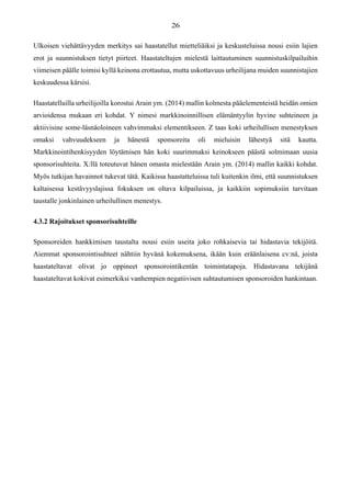 Ulkoisen viehättävyyden merkitys sai haastatellut mietteliäiksi ja keskusteluissa nousi esiin lajien
erot ja suunnistuksen tietyt piirteet. Haastateltujen mielestä laittautuminen suunnistuskilpailuihin
viimeisen päälle toimisi kyllä keinona erottautua, mutta uskottavuus urheilijana muiden suunnistajien
keskuudessa kärsisi.
Haastatelluilla urheilijoilla korostui Arain ym. (2014) mallin kolmesta pääelementeistä heidän omien
arvioidensa mukaan eri kohdat. Y nimesi markkinoinnillisen elämäntyylin hyvine suhteineen ja
aktiivisine some-läsnäoloineen vahvimmaksi elementikseen. Z taas koki urheilullisen menestyksen
omaksi vahvuudekseen ja hänestä sponsoreita oli mieluisin lähestyä sitä kautta.
Markkinointihenkisyyden löytämisen hän koki suurimmaksi keinokseen päästä solmimaan uusia
sponsorisuhteita. X:llä toteutuvat hänen omasta mielestään Arain ym. (2014) mallin kaikki kohdat.
Myös tutkijan havainnot tukevat tätä. Kaikissa haastatteluissa tuli kuitenkin ilmi, että suunnistuksen
kaltaisessa kestävyyslajissa fokuksen on oltava kilpailuissa, ja kaikkiin sopimuksiin tarvitaan
taustalle jonkinlainen urheilullinen menestys.
4.3.2 Rajoitukset sponsorisuhteille
Sponsoreiden hankkimisen taustalta nousi esiin useita joko rohkaisevia tai hidastavia tekijöitä.
Aiemmat sponsorointisuhteet nähtiin hyvänä kokemuksena, ikään kuin eräänlaisena cv:nä, joista
haastateltavat olivat jo oppineet sponsorointikentän toimintatapoja. Hidastavana tekijänä
haastateltavat kokivat esimerkiksi vanhempien negatiivisen suhtautumisen sponsoroiden hankintaan.
 