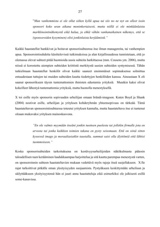 ”Mun vanhemmista ei ole ollut siihen kyllä apua tai siis no ne nyt on olleet isoin
sponsori koko uran aikana moninkertaisesti, mutta niillä ei ole minkäänlaista
markkinointinäkemystä eikä halua, ja ehkä vähän vanhanaikainen näkemys, että se
(sponsoroiden kysyminen) olisi jonkinlaista kerjäämistä.”
Kaikki haastatellut hankkivat ja hoitavat sponsorisuhteensa itse ilman managereita, tai vanhempien
apua. Sponsorointisuhdetta käsittelevissä tutkimuksissa ja alan kirjallisuudessa tunnistetaan, että jo
olemassa olevat suhteet pitää huomioida uusia suhteita harkittaessa (mm. Cousens ym. 2006), mutta
niissä ei korostettu aiempien suhteiden kriittistä merkitystä uusien suhteiden syntymisessä. Tähän
tutkielmaan haastatellut henkilöt olivat kaikki saaneet ensimmäiset sopimuksensa solmittua
entuudestaan tuttujen tai muiden suhteiden kautta tiedettyjen henkilöiden kanssa. Ainoastaan X oli
saanut sponsorikseen täysin tuntemattomien ihmisten edustamia yrityksiä. Muutkin kaksi olivat
kokeilleet lähestyä tuntemattomia yrityksiä, mutta huonolla menestyksellä.
X toi esille myös sponsorin sopivuuden urheilijan omaan brändi-imagoon. Kuten Boyd ja Shank
(2004) nostivat esille, urheilijan ja yrityksen kohderyhmän yhteensopivuus on tärkeää. Tämä
haastateltavan sponsorointisuhteessa toteutui yrityksen kannalta, mutta haastateltava itse ei tuntenut
oloaan mukavaksi yrityksen mainoskasvona.
”En ole valmis myymään itseäni jonkin tuotteen puolesta tai jollekin firmalle jota en
arvosta tai jonka kaikkien toimien takana en pysty seisomaan. Että on siinä sitten
kyseessä imago ja moraaliasiatkin taustalla, summat saisi olla älyttömiä että lähtisi
tuommoiseen.”
Koska sponsorisuhteiden tarkoituksena on kestävyysurheilijoiden näkökulmasta pääosin
taloudellisen tuen kerääminen laadukkaampaa harjoittelua ja sitä kautta parempaa menestystä varten,
on sponsoroinnin suhteen haastateltavien mukaan vedettävä myös rajoja itseä suojellakseen. X:lle
rajat tarkoittivat pitkälle oman yksityisyyden suojaamista. Pystyäkseen keskittymään urheiluun ja
säilyttääkseen yksityisyytensä hän ei juuri anna haastatteluja eikä esimerkiksi ole julkisesti esillä
some-kanavissa.
 