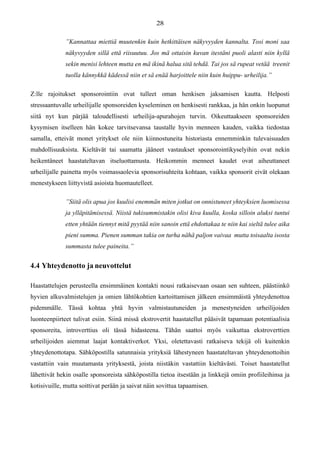 ”Kannattaa miettiä muutenkin kuin hetkittäisen näkyvyyden kannalta. Tosi moni saa
näkyvyyden sillä että riisuutuu. Jos mä ottaisin kuvan itestäni puoli alasti niin kyllä
sekin menisi lehteen mutta en mä ikinä halua sitä tehdä. Tai jos sä rupeat vetää treenit
tuolla kännykkä kädessä niin et sä enää harjoittele niin kuin huippu- urheilija.”
Z:lle rajoitukset sponsorointiin ovat tulleet oman henkisen jaksamisen kautta. Helposti
stressaantuvalle urheilijalle sponsoreiden kyseleminen on henkisesti rankkaa, ja hän onkin luopunut
siitä nyt kun pärjää taloudellisesti urheilija-apurahojen turvin. Oikeuttaakseen sponsoreiden
kysymisen itselleen hän kokee tarvitsevansa taustalle hyvin menneen kauden, vaikka tiedostaa
samalla, etteivät monet yritykset ole niin kiinnostuneita historiasta ennemminkin tulevaisuuden
mahdollisuuksista. Kieltävät tai saamatta jääneet vastaukset sponsorointikyselyihin ovat nekin
heikentäneet haastateltavan itseluottamusta. Heikommin menneet kaudet ovat aiheuttaneet
urheilijalle painetta myös voimassaolevia sponsorisuhteita kohtaan, vaikka sponsorit eivät olekaan
menestykseen liittyvistä asioista huomautelleet.
”Siitä olis apua jos kuulisi enemmän miten jotkut on onnistuneet yhteyksien luomisessa
ja ylläpitämisessä. Niistä tukisummistakin olisi kiva kuulla, koska silloin aluksi tuntui
etten yhtään tiennyt mitä pyytää niin sanoin että ehdottakaa te niin kai sieltä tulee aika
pieni summa. Pienen summan takia on turha nähä paljon vaivaa mutta toisaalta isosta
summasta tulee paineita.”
4.4 Yhteydenotto ja neuvottelut
Haastattelujen perusteella ensimmäinen kontakti nousi ratkaisevaan osaan sen suhteen, päästiinkö
hyvien alkuvalmistelujen ja omien lähtökohtien kartoittamisen jälkeen ensimmäistä yhteydenottoa
pidemmälle. Tässä kohtaa yhtä hyvin valmistautuneiden ja menestyneiden urheilijoiden
luonteenpiirteet tulivat esiin. Siinä missä ekstrovertit haastatellut pääsivät tapamaan potentiaalisia
sponsoreita, introverttius oli tässä hidasteena. Tähän saattoi myös vaikuttaa ekstroverttien
urheilijoiden aiemmat laajat kontaktiverkot. Yksi, oletettavasti ratkaiseva tekijä oli kuitenkin
yhteydenottotapa. Sähköpostilla satunnaisia yrityksiä lähestyneen haastateltavan yhteydenottoihin
vastattiin vain muutamasta yrityksestä, joista niistäkin vastattiin kieltävästi. Toiset haastatellut
lähettivät hekin osalle sponsoreista sähköpostilla tietoa itsestään ja linkkejä omiin profiileihinsa ja
kotisivuille, mutta soittivat perään ja saivat näin sovittua tapaamisen.
 