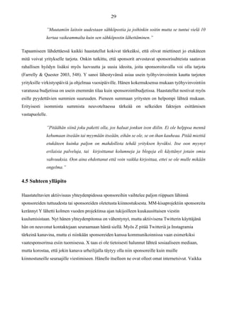 ”Muutamiin laitoin uudestaan sähköpostia ja joihinkin soitin mutta se tuntui vielä 10
kertaa vaikeammalta kuin sen sähköpostin lähettäminen.”
Tapaamiseen lähdettäessä kaikki haastatellut kokivat tärkeäksi, että olivat miettineet jo etukäteen
mitä voivat yritykselle tarjota. Onkin tutkittu, että sponsorit arvostavat sponsorisuhteista saatavan
rahallisen hyödyn lisäksi myös luovuutta ja uusia ideoita, joita sponsoroitavalla voi olla tarjota
(Farrelly & Quester 2003, 548). Y sanoi lähestyvänsä asiaa usein työhyvinvoinnin kautta tarjoten
yrityksille virkistyspäiviä ja ohjelmaa vuosipäiville. Hänen kokemuksensa mukaan työhyvinvointiin
varatussa budjetissa on usein enemmän tilaa kuin sponsorointibudjetissa. Haastatellut nostivat myös
esille pyydettävien summien suuruuden. Pieneen summaan yritysten on helpompi lähteä mukaan.
Erityisesti isommista summista neuvoteltaessa tärkeää on selkeiden faktojen esittämisen
vastapuolelle.
”Pitäähän siinä joku paketti olla, jos haluat jonkun ison diilin. Ei ole helppoa mennä
kehumaan itseään tai myymään itseään, eihän se ole, se on ihan kauheaa. Pitää miettiä
etukäteen kuinka paljon on mahdollista tehdä yrityksen hyväksi. Itse oon myynyt
erilaisia palveluja, tai kirjoittanut kolumneja ja blogeja eli käyttänyt jotain omia
vahvuuksia. Oon aina ehdottanut että voin vaikka kirjoittaa, ettei se ole mulle mikään
ongelma.”
4.5 Suhteen ylläpito
Haastateltavien aktiivisuus yhteydenpidossa sponsoreihin vaihtelee paljon riippuen lähinnä
sponsoreiden tuttuudesta tai sponsoreiden oletetusta kiinnostuksesta. MM-kisaprojektiin sponsoreita
kerännyt Y lähetti kolmen vuoden projektinsa ajan tukijoilleen kuukausittaisen viestin
kuulumisistaan. Nyt hänen yhteydenpitonsa on vähentynyt, mutta aktiivisena Twitterin käyttäjänä
hän on neuvonut kontaktejaan seuraamaan häntä siellä. Myös Z pitää Twitteriä ja Instagramia
tärkeinä kanavina, mutta ei niinkään sponsoreiden kanssa kommunikoinnissa vaan esimerkiksi
vaatesponsorinsa esiin tuomisessa. X taas ei ole tietoisesti halunnut lähteä sosiaaliseen mediaan,
mutta korostaa, että jokin kanava urheilijalla täytyy olla niin sponsoreille kuin muille
kiinnostuneille seuraajille viestimiseen. Hänelle itselleen ne ovat olleet omat internetsivut. Vaikka
 