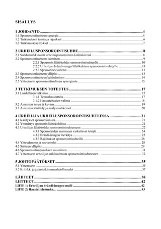 SISÄLLYS
1 JOHDANTO ............................................................................................................4
1.1 Sponsorointisuhteen synergia .......................................................................................................4
1.2 Tutkimuksen tausta ja rajaukset.................................................................................................... 6
1.3 Tutkimuskysymykset ....................................................................................................................7
2 URHEILUSPONSOROINTISUHDE.................................................................... 8
2.1 Suhdemarkkinointi urheilusponsoroinnin kulmakivenä ...............................................................8
2.2 Sponsorointisuhteen luominen...................................................................................................... 9
2.2.1 Sponsorin lähtökohdat sponsorointisuhteelle..................................................... 10
2.2.2 Urheilijan brändi-imago lähtökohtana sponsorointisuhteelle .............................11
2.2.3 Sponsorineuvottelut............................................................................................ 13
2.3 Sponsorointisuhteen ylläpito....................................................................................................... 13
2.4 Sponsorointisuhteen kehittäminen..............................................................................................14
2.5 Yhteenveto sponsorointisuhteen synergiasta ..............................................................................15
3 TUTKIMUKSEN TOTEUTUS............................................................................ 17
3.1 Laadullinen tutkimus................................................................................................................... 17
3.1.1 Teemahaastattelu................................................................................................17
3.1.2 Haastateltavien valinta .......................................................................................18
3.2 Aineiston keruu ja kuvaus........................................................................................................... 19
3.3 Aineiston käsittely ja analysointikeinot......................................................................................20
4 URHEILIJA URHEILUSPONSOROINTISUHTEESSA................................. 21
4.1 Käsitykset sponsoroinnista.......................................................................................................... 21
4.2 Ymmärrys sponsorin lähtökohdista .............................................................................................21
4.3 Urheilijan lähtökohdat sponsorointisuhteeseen ...........................................................................22
4.3.1 Sponsoreiden saamiseen vaikuttavat tekijät.......................................................24
4.3.2 Brändi-imagon merkitys..................................................................................... 25
4.3.3 Rajoitukset sponsorointisuhteille .......................................................................26
4.4 Yhteydenotto ja neuvottelut........................................................................................................28
4.5 Suhteen ylläpito.......................................................................................................................... 29
4.6 Sponsorointisopimuksen uusiminen ............................................................................................31
4.7 Yhteenveto urheilijan näkökulmasta sponsorointisuhteeseen…................................................. 32
5 JOHTOPÄÄTÖKSET .......................................................................................... 35
5.1 Yhteenveto ...................................................................................................................................35
5.2 Kritiikki ja jatkotutkimusmahdollisuudet ....................................................................................37
LÄHTEET................................................................................................................. 38
LIITTEET................................................................................................................. 42
LIITE 1: Urheilijan brändi-imagon malli ....................................................................................42
LIITE 2: Haastattelurunko…........................................................................................................43
 