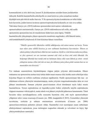 kommunikointi ei olisi aktiivista, korosti X yksinkertaisten asioiden kuten joulukorttien
tärkeyttä. Kaikilla haastatelluilla urheilijoilla on omat kotisivut, joita sosiaalisen median
käyttäjät tosin päivittävät melko harvoin. Y:lle sponsoriyritysten kontakteista on tullut ikään
kuin kavereita, joiden kanssa tavatessa sponsorisopimuksesta keskustelu on vain sivu seikka.
Tätä tukee Garryn ym. (2010) tutkimus sponsoreiden motivaation vaikutuksista
sponsorisuhteen onnistumiselle. Garryn ym. (2010) tutkimuksessa tuli esille, että osalle
sponsoreista sponsoroitavista oli muodostunut ikään kuin omia lapsia. Yhdelle
haastateltavalle yhteydenpito yhteen sponsoriin muodostui ongelmaksi, sillä hänestä tuntui,
että kontaktihenkilö yrityksessä oli liian kiireinen hänen viesteilleen.
”Yhdelle sponsorille lähettelen välillä sähköpostia että miten menee tai kuvia. Toista
taas näen aina välillä kisoissa ja oon vaihtanut kuulumisia kasvotusten. Yhteen en
oikein pitänyt yhteyttä kuin ehkä kerran vuodessa. Kyllä se siitä kiinnostuksesta johtuu,
se yksi sponsori on sen suoraan sanonut että siitä on kiva että niitä lähettää. On
helpompi lähettää kun tietää että ne halutaan lukea eikä vaan lähetä ja sitten niistä
johtajista tuntuu sillai että tää on taas yks tällanen juttu johon pitää vastata kun ne on
muutenkin niin kiireisiä.”
X:n mukaan suunnitelmien käytäntöönpano riippuu paljon yritysten aktiivisuudesta. Hänen
mukaansa osa sponsoreista asettaa tietyt tarkat ehdot muun muassa siitä, kuinka usein urheilijan tulee
kirjoittaa blogiin tai milloin osallistua yrityksen tapahtumiin. Osalle sponsoreistaan hän taas on
ehdottanut erilaisia yhteistyön toteuttamistapoja, mutta yritysten reagoimattomuuden takia ne ovat
jääneet toteuttamatta. Samaan yritysten passiivisuuteen olivat törmänneet myös kaksi muuta
haastateltavaa. Toisen sopimuksissa on logonäkyvyyden lisäksi yrityksille tarjolla sopimuksesta
riippuen muutama virkistyspäivä, mutta nämä ovat jääneet yrityksiltä pääasiassa lunastamatta. Tämä
havainto tukee teoriakappaleessa esille noussutta huomiota siitä, että myös sponsorisuhteen
ylläpitoon tulisi varata resursseja (Cousens ym. 2006; kauppalehti.fi 2015). Esimerkiksi yhteisistä
tavoitteista, rooleista ja suhteen onnistumisen arvioimisesta (Cousens ym. 2006)
sponsorineuvotteluissa puhuttiin yleisesti vähän. Haastatellut ovat suurimpaan osaan suhteistaan
allekirjoittaneet sopimuksen, jossa molempien osapuolten oikeudet ja velvoitteet on käyty läpi
yhteisymmärryksen saamiseksi.
 