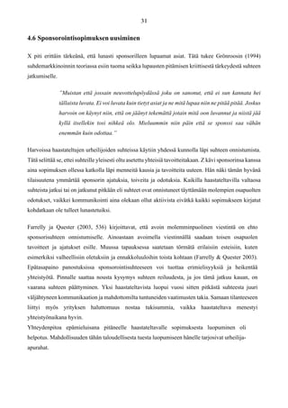 4.6 Sponsorointisopimuksen uusiminen
X piti erittäin tärkeänä, että lunasti sponsorilleen lupaamat asiat. Tätä tukee Grönroosin (1994)
suhdemarkkinoinnin teoriassa esiin tuoma seikka lupausten pitämisen kriittisestä tärkeydestä suhteen
jatkumiselle.
”Muistan että jossain neuvottelupöydässä joku on sanonut, että ei sun kannata hei
tällaista luvata. Ei voi luvata kuin tietyt asiat ja ne mitä lupaa niin ne pitää pitää. Joskus
harvoin on käynyt niin, että on jäänyt tekemättä jotain mitä oon luvannut ja niistä jää
kyllä itsellekin tosi nihkeä olo. Mieluummin niin päin että se sponssi saa vähän
enemmän kuin odottaa.”
Harvoissa haastateltujen urheilijoiden suhteissa käytiin yhdessä kunnolla läpi suhteen onnistumista.
Tätä selittää se, ettei suhteille yleisesti oltu asetettu yhteisiä tavoitteitakaan. Z kävi sponsorinsa kanssa
aina sopimuksen ollessa katkolla läpi menneitä kausia ja tavoitteita uuteen. Hän näki tämän hyvänä
tilaisuutena ymmärtää sponsorin ajatuksia, toiveita ja odotuksia. Kaikilla haastateltavilla valtaosa
suhteista jatkui tai on jatkunut pitkään eli suhteet ovat onnistuneet täyttämään molempien osapuolten
odotukset, vaikkei kommunikointi aina olekaan ollut aktiivista eivätkä kaikki sopimukseen kirjatut
kohdatkaan ole tulleet lunastetuiksi.
Farrelly ja Quester (2003, 536) kirjoittavat, että avoin molemminpuolinen viestintä on ehto
sponsorisuhteen onnistumiselle. Ainoastaan avoimella viestinnällä saadaan toisen osapuolen
tavoitteet ja ajatukset esille. Muussa tapauksessa saatetaan törmätä erilaisiin esteisiin, kuten
esimerkiksi valheellisiin oletuksiin ja ennakkoluuloihin toista kohtaan (Farrelly & Quester 2003).
Epätasapaino panostuksissa sponsorointisuhteeseen voi tuottaa erimielisyyksiä ja heikentää
yhteistyötä. Pinnalle saattaa nousta kysymys suhteen reiluudesta, ja jos tämä jatkuu kauan, on
vaarana suhteen päättyminen. Yksi haastateltavista luopui vuosi sitten pitkästä suhteesta juuri
väljähtyneen kommunikaation ja mahdottomilta tuntuneiden vaatimusten takia. Samaan tilanteeseen
liittyi myös yrityksen haluttomuus nostaa tukisummia, vaikka haastateltava menestyi
yhteistyönaikana hyvin.
Yhteydenpitoa epämieluisana pitäneelle haastateltavalle sopimuksesta luopuminen oli
helpotus. Mahdollisuuden tähän taloudellisesta tuesta luopumiseen hänelle tarjosivat urheilija-
apurahat.
 