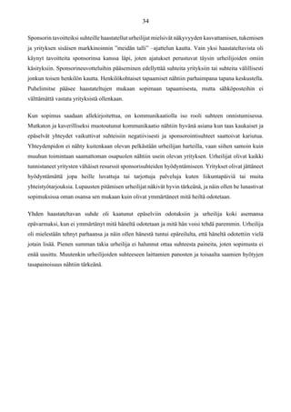 Sponsorin tavoitteiksi suhteille haastatellut urheilijat mielsivät näkyvyyden kasvattamisen, tukemisen
ja yrityksen sisäisen markkinoinnin ”meidän talli” –ajattelun kautta. Vain yksi haastateltavista oli
käynyt tavoitteita sponsorinsa kanssa läpi, joten ajatukset perustuvat täysin urheilijoiden omiin
käsityksiin. Sponsorineuvotteluihin pääseminen edellyttää suhteita yrityksiin tai suhteita välillisesti
jonkun toisen henkilön kautta. Henkilökohtaiset tapaamiset nähtiin parhaimpana tapana keskustella.
Puhelimitse pääsee haastateltujen mukaan sopimaan tapaamisesta, mutta sähköposteihin ei
välttämättä vastata yrityksistä ollenkaan.
Kun sopimus saadaan allekirjoitettua, on kommunikaatiolla iso rooli suhteen onnistumisessa.
Mutkaton ja kaverilliseksi muotoutunut kommunikaatio nähtiin hyvänä asiana kun taas kaukaiset ja
epäselvät yhteydet vaikuttivat suhteisiin negatiivisesti ja sponsorointisuhteet saattoivat kariutua.
Yhteydenpidon ei nähty kuitenkaan olevan pelkästään urheilijan harteilla, vaan siihen samoin kuin
muuhun toimintaan saamattoman osapuolen nähtiin usein olevan yrityksen. Urheilijat olivat kaikki
tunnistaneet yritysten vähäiset resurssit sponsorisuhteiden hyödyntämiseen. Yritykset olivat jättäneet
hyödyntämättä jopa heille luvattuja tai tarjottuja palveluja kuten liikuntapäiviä tai muita
yhteistyötarjouksia. Lupausten pitämisen urheilijat näkivät hyvin tärkeänä, ja näin ollen he lunastivat
sopimuksissa oman osansa sen mukaan kuin olivat ymmärtäneet mitä heiltä odotetaan.
Yhden haastateltavan suhde oli kaatunut epäselviin odotuksiin ja urheilija koki asemansa
epävarmaksi, kun ei ymmärtänyt mitä häneltä odotetaan ja mitä hän voisi tehdä paremmin. Urheilija
oli mielestään tehnyt parhaansa ja näin ollen hänestä tuntui epäreilulta, että häneltä odotettiin vielä
jotain lisää. Pienen summan takia urheilija ei halunnut ottaa suhteesta paineita, joten sopimusta ei
enää uusittu. Muutenkin urheilijoiden suhteeseen laittamien panosten ja toisaalta saamien hyötyjen
tasapainoisuus nähtiin tärkeänä.
 