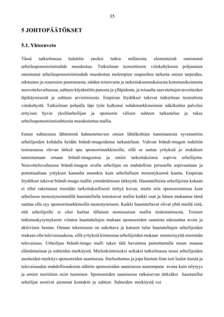 5 JOHTOPÄÄTÖKSET
5.1. Yhteenveto
Tässä tutkielmassa haluttiin ensiksi tutkia millaisista elementeistä onnistunut
urheilusponsorointisuhde muodostuu. Tutkielman teoreettiseen viitekehykseen pohjautuen
onnistunut urheilusponsorointisuhde muodostuu molempien osapuolten tarkasta omien tarpeiden,
odotusten ja resurssien punninnasta, näiden toimivasta ja tarkoituksenmukaisesta kommunikoinnista
neuvotteluvaiheessa, suhteen käytäntöön panosta ja ylläpidosta, ja toisaalta saavutettujen tavoitteiden
läpikäymisestä ja suhteen arvioimisesta. Empirian löydökset tukevat tutkielman teoreettista
viitekehystä. Tutkielman pohjalla läpi työn kulkenut suhdemarkkinoinnin näkökulma palvelee
erityisen hyvin yksilöurheilijan ja sponsorin välisen suhteen tarkastelua ja tukee
urheilusponsorointisuhteesta muodostettua mallia.
Ennen suhteeseen lähtemistä hahmotettavien omien lähtökohtien tunnistamista syvennettiin
urheilijoiden kohdalla heidän brändi-imagoidensa tarkasteluun. Vahvan brändi-imagon todettiin
teoriaosassa olevan tärkeä apu sponsorimarkkinoilla, sillä se auttaa yrityksiä jo etukäteen
tunnistamaan omaan brändi-imagoonsa ja omiin tarkoituksiinsa sopivia urheilijoita.
Neuvotteluvaiheessa brändi-imagon avulla urheilijan on mahdollista perustella sopivuuttaan ja
potentiaaliaan yrityksen kannalta muunkin kuin urheilullisen menestyksensä kautta. Empirian
löydökset tukevat brändi-imago mallin ymmärtämisen tärkeyttä. Haastatelluista urheilijoista kukaan
ei ollut rakentanut itsestään tarkoituksellisesti tiettyä kuvaa, mutta niin sponsoroinnissa kuin
urheilussa menestyneimmällä haastatellulla toteutuivat mallin kaikki osat ja hänen mukaansa tämä
saattaa olla syy sponsorimarkkinoilla menestymiseen. Kaikki haastateltavat olivat yhtä mieltä siitä,
että urheilijoille ei olisi haittaa tällaisen moniosaisen mallin tiedostamisesta. Toiseen
tutkimuskysymykseen viitaten haastattelujen mukaan sponsoreiden saamista edesauttaa avoin ja
aktiivinen luonne. Omaan tekemiseen on uskottava ja katseen tulee haastateltujen urheilijoiden
mukaan olla tulevaisuudessa, sillä yrityksiä kiinnostaa urheilijoiden mukaan menneisyyttä enemmän
tulevaisuus. Urheilijan brändi-imago malli tukee tätä havaintoa painottamalla muun muassa
elämäntarinan ja suhteiden merkitystä. Mielenkiintoiseksi seikaksi tutkielmassa nousi urheilijoiden
asenteiden merkitys sponsoreiden saamisessa. Itseluottamus ja jopa hieman liian isot luulot itsestä ja
tulevaisuuden mahdollisuuksista nähtiin sponsoreiden saamisessa suurempana avuna kuin nöyryys
ja omien meriittien esiin tuominen. Sponsoreiden saamisessa ratkaisevan tärkeäksi haastatellut
urheilijat nostivat aiemmat kontaktit ja suhteet. Suhteiden merkitystä voi
 