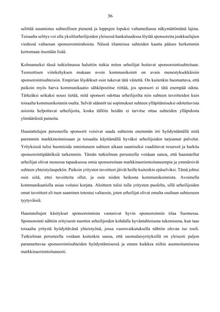 selittää suunnistus suhteellisen pienenä ja loppujen lopuksi valtamediassa näkymättömänä lajina.
Toisaalta selitys voi olla yksilöurheilijoiden yleisessä hankaluudessa löytää sponsoreita joukkuelajien
viedessä valtaosan sponsorointirahoista. Näissä tilanteissa suhteiden kautta pääsee herkemmin
kertomaan itsestään lisää.
Kolmanneksi tässä tutkielmassa haluttiin tutkia miten urheilijat hoitavat sponsorointisuhteitaan.
Teoreettisen viitekehyksen mukaan avoin kommunikointi on avain menestyksekkäisiin
sponsorointisuhteisiin. Empirian löydökset osin tukevat tätä väitettä. On kuitenkin huomattava, että
paikoin myös harva kommunikaatio sähköpostitse riittää, jos sponsori ei tätä enempää odota.
Tärkeäksi seikaksi nousi tietää, mitä sponsori odottaa urheilijoilta niin suhteen tavoitteiden kuin
toisaalta kommunikoinnin osalta. Selvät säännöt tai sopimukset suhteen ylläpitämiseksi odotettavista
asioista helpottavat urheilijoita, koska tällöin heidän ei tarvitse ottaa suhteiden ylläpidosta
ylimääräisiä paineita.
Haastattelujen perusteella sponsorit voisivat saada suhteista enemmän irti hyödyntämällä niitä
paremmin markkinoinnissaan ja toisaalta käyttämällä hyväksi urheilijoiden tarjoamat palvelut.
Yrityksissä tulisi huomioida onnistuneen suhteen aikaan saamiseksi vaadittavat resurssit ja harkita
sponsorointipäätöksiä tarkemmin. Tämän tutkielman perusteella voidaan sanoa, että haastatellut
urheilijat olivat monessa tapauksessa omia sponsoreitaan markkinaorientoituneempia ja ymmärsivät
suhteen yhteistyöaspektin. Paikoin yritysten tavoitteet jäivät heille kuitenkin epäselviksi. Tämä johtui
osin siitä, ettei tavoitteita ollut, ja osin niiden heikosta kommunikoinnista. Avoimella
kommunikaatiolla asiaa voitaisi korjata. Aloitteen tulisi tulla yritysten puolelta, sillä urheilijoiden
omat tavoitteet eli tuen saaminen toteutui valtaosin, joten urheilijat olivat omalta osaltaan suhteeseen
tyytyväisiä.
Haastateltujen käsitykset sponsoroinnista vastasivat hyvin sponsoroinnin tilaa Suomessa.
Sponsorointi nähtiin erityisesti nuorten urheilijoiden kohdalla hyväntahtoisena tukemisena, kun taas
toisaalta yritystä hyödyttävänä yhteistyönä, jossa vuorovaikutuksella nähtiin olevan iso rooli.
Tutkielman perusteella voidaan kuitenkin sanoa, että suomalaisyrityksillä on yleisesti paljon
parannettavaa sponsorointisuhteiden hyödyntämisessä ja ennen kaikkea niihin asennoitumisessa
markkinaorientoituneesti.
 