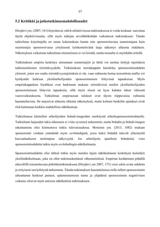 5.2 Kritiikki ja jatkotutkimusmahdollisuudet
Hirsjärvi ym. (2007, 161) kirjoittavat, että kvalitatiivisessa tutkimuksessa ei voida koskaan saavuttaa
täyttä objektiivisuutta, sillä myös tutkijan arvolähtökohdat vaikuttavat tutkimukseen. Tämän
tutkielman kirjoittajalla on oman kokemuksen kautta niin sponsoroitavana suunnistajana kuin
suunnistajia sponsoroivassa yrityksessä työskentelevänä laaja näkemys aiheesta etukäteen.
Näkemyksen vaikutusta tutkielman etenemiseen ei voi kiistää, mutta toisaalta ei myöskään eritellä.
Tutkimuksen empiria keskittyy ainoastaan suunnistajiin ja tämä voi asettaa tiettyjä rajoituksia
tutkimustulosten siirrettävyydelle. Tutkimuksen teoriakappale käsittelee sponsorointisuhdetta
yleisesti, joten sen osalta siirrettävyysrajoituksia ei ole, vaan suhteesta luotua teoreettista mallia voi
hyödyntää kaikissa yksilöurheilijoiden sponsoroimiseen liittyvissä tapauksissa. Myös
empiriakappaleen löydökset ovat harkinnan mukaan siirrettävissä muihin yksilöurheilijoiden
sponsoroimiseen liittyviin tapauksiin, sillä myös niissä on kyse kahden tahon välisestä
vuorovaikutuksesta. Tutkielman empiriaosan tulokset ovat täysin riippuvaisia valituista
haastateltavista. He tarjosivat aiheesta rikkaita näkemyksiä, mutta kolmen henkilön ajatukset eivät
riitä kattamaan kaikkia mahdollisia näkökantoja.
Tutkielmassa käsiteltiin urheilijoiden brändi-imagoiden merkitystä urheilusponsorointisuhteelle.
Tutkielman laajuuden takia aiheeseen ei voitu syventyä tarkemmin, mutta brändin ja brändi-imagon
rakentamista olisi kiinnostava tutkia tulevaisuudessa. Motionin ym. (2013, 1082) mukaan
sponsorointi voidaan ymmärtää myös co-brändiginä, jossa kaksi brändiä tekevät yhteistyötä
kasvaattaakseen molempien näkyvyyttä. Jos urheilijoita ajateltaisi brändeinä, voisi
sponsorointisuhdetta tutkia myös co-brändingin näkökulmasta.
Sponsorointisuhdetta olisi tärkeä tutkia myös muiden lajien näkökulmasta keskittyen kuitenkin
yksilönäkökulmaan, joka on ollut tutkimuskentässä vähemmistössä. Empirian kerääminen pitkällä
aikavälillä toteutettavana pitkittäistutkimuksena (Hirsjärvi ym 2007, 173) voisi sekin avata suhdetta
ja erityisesti sen kehitystä tarkemmin. Tämän tutkimuksen haastatteluissa esille tulleet sponsoroinnin
aiheuttamat henkiset paineet, epäonnistumisen tunne ja ylipäänsä sponsoroinnin negatiivinen
vaikutus olisivat myös antoisia näkökulmia tutkimukseen.
 