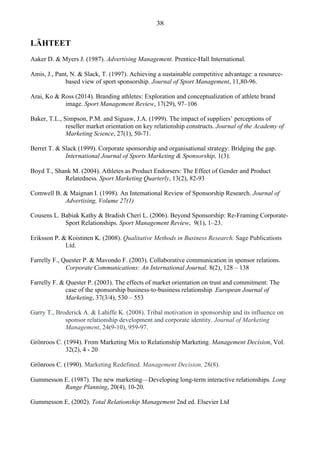 LÄHTEET
Aaker D. & Myers J. (1987). Advertising Management. Prentice-Hall International.
Amis, J., Pant, N. & Slack, T. (1997). Achieving a sustainable competitive advantage: a resource-
based view of sport sponsorship. Journal of Sport Management, 11,80-96.
Arai, Ko & Ross (2014). Branding athletes: Exploration and conceptualization of athlete brand
image. Sport Management Review, 17(29), 97–106
Baker, T.L., Simpson, P.M. and Siguaw, J.A. (1999). The impact of suppliers’ perceptions of
reseller market orientation on key relationship constructs. Journal of the Academy of
Marketing Science, 27(1), 50-71.
Berret T. & Slack (1999). Corporate sponsorship and organisational strategy: Bridging the gap.
International Journal of Sports Marketing & Sponsorship, 1(3).
Boyd T., Shank M. (2004). Athletes as Product Endorsers: The Effect of Gender and Product
Relatedness. Sport Marketing Quarterly, 13(2), 82-93
Comwell B. & Maignan I. (1998). An Intemational Review of Sponsorship Research. Journal of
Advertising, Volume 27(1)
Cousens L. Babiak Kathy & Bradish Cheri L. (2006). Beyond Sponsorship: Re-Framing Corporate-
Sport Relationships. Sport Management Review, 9(1), 1–23.
Eriksson P. & Koistinen K. (2008). Qualitative Methods in Business Research. Sage Publications
Ltd.
Farrelly F., Quester P. & Mavondo F. (2003). Collaborative communication in sponsor relations.
Corporate Communications: An International Journal, 8(2), 128 – 138
Farrelly F. & Quester P. (2003). The effects of market orientation on trust and commitment: The
case of the sponsorship business‐to‐business relationship. European Journal of
Marketing, 37(3/4), 530 – 553
Garry T., Broderick A. & Lahiffe K. (2008). Tribal motivation in sponsorship and its influence on
sponsor relationship development and corporate identity. Journal of Marketing
Management, 24(9-10), 959-97.
Grönroos C. (1994). From Marketing Mix to Relationship Marketing. Management Decision, Vol.
32(2), 4 - 20
Grönroos C. (1990). Marketing Redefined. Management Decision, 28(8).
Gummesson E. (1987). The new marketing—Developing long-term interactive relationships. Long
Range Planning, 20(4), 10-20.
Gummesson E. (2002). Total Relationship Management 2nd ed. Elsevier Ltd
 