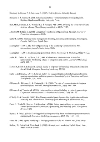 Hirsjärvi, S., Remes, P. & Sajavaara, P. (2007). Tutki ja kirjoita. Helsinki: Tammi.
Hirsjärvi, S. & Hurme, H. 2011. Tutkimushaastattelu: Teemahaastattelun teoria ja käytäntö.
Helsinki: Gaudeamus Helsinki University Press.
Hutt, M.D., Stafford, E.R., Walker, B.A. & Reingen, P.H. (2000). Defining the social network of a
strategic alliance. Sloan Management Review, 41(2), 17-23.
Johnston M. & Spais G. (2015). Conceptual Foundations of Sponsorship Research. Journal of
Promotion Management, 21(3)
Keller K. (2008). Strategic brand management: Building, measuring and managing brand equity.
Prentice Hall, Upper Saddle River
Meenaghan T. (1991). The Role of Sponsorship in the Marketing Communications Mix
International journal of advertising, 10(1).
Meenaghan T. (2001). Understanding sponsorship effects. Psychology & Marketing, 18(2), 95-122.
Mohr, J.J., Fisher, R.J. & Nevin, J.R. (1996). Collaborative communication in interfirm
relationships: Moderating effects of integration and control. Journal of Marketing,
60(3), 103-17.
Motion J., Leitch S. & Brodie R. (2003). Equity in corporate co‐branding: The case of adidas and
the All Black. European Journal of Marketing, 37(7/8).
Nufer G. & Bühler A. (2011). Relevant factors for successful relationships between professional
sporting organisations and their sponsors. Journal of Physical Education and Sports
Management, 2(3), 26-31.
Olkkonen R., Tikkanen H., & Alajoutsijärvi K. (2000). The role of communication in business
relationships and networks. Management Decision, 38(6), 403 – 409.
Olkkonen R. & Tuominen P. (2006). Understanding relationship fading in cultural sponsorships.
Corporate Communications: An International Journal, 11(1), 64 – 77.
O’Reilly N. & Foster G. (2008). Risk Management in Sports Sponsorship: Application to Human
Mortality Risk. International Journal of Sports Marketing & Sponsorship, 10(1).
Parris D., Troilo M,, Bouchet A. & Peachey J. (2014). Action sports athletes as entrepreneurs:
Female professional wakeboarders, sponsorship, and branding. Sport Management
Review, 17(4)
Ryan A. & Fahy J. (2012). Evolving priorities in sponsorship: From media management to network
management. Journal of Marketing Management, 28(9–10), 1132–1158.
Shank M. (1999). Sports marketing: A strategic perspective 2nd ed. Prentice Hall, New Jersey.
Shilbury D., Quick S. & Westerbeek H. (2003). Strategic sport marketing 2nd ed. Crows Nest,
NSW: Allen & Unwin
 