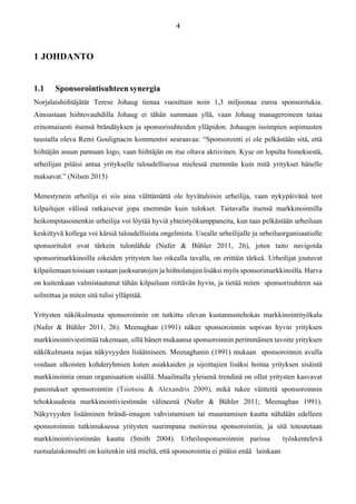 1 JOHDANTO
1.1 Sponsorointisuhteen synergia
Norjalaishiihtäjätär Terese Johaug tienaa vuosittain noin 1,3 miljoonaa euroa sponsoritukia.
Ainoastaan hiihtovauhdilla Johaug ei tähän summaan yllä, vaan Johaug managereineen taitaa
erinomaisesti itsensä brändäyksen ja sponsorisuhteiden ylläpidon. Johaugin isoimpien sopimusten
taustalla oleva Remi Goulignacin kommentoi seuraavaa: “Sponsorointi ei ole pelkästään sitä, että
hiihtäjän asuun pannaan logo, vaan hiihtäjän on itse oltava aktiivinen. Kyse on lopulta bisneksestä,
urheilijan pitäisi antaa yritykselle taloudellisessa mielessä enemmän kuin mitä yritykset hänelle
maksavat.” (Nilsen 2015)
Menestynein urheilija ei siis aina välttämättä ole hyvätuloisin urheilija, vaan nykypäivänä teot
kilpailujen välissä ratkaisevat jopa enemmän kuin tulokset. Taitavalla itsensä markkinoinnilla
heikompitasoinenkin urheilija voi löytää hyviä yhteistyökumppaneita, kun taas pelkästään urheiluun
keskittyvä kollega voi kärsiä taloudellisista ongelmista. Usealle urheilijalle ja urheiluorganisaatiolle
sponsoritulot ovat tärkein tulonlähde (Nufer & Bühler 2011, 26), joten taito navigoida
sponsorimarkkinoilla oikeiden yritysten luo oikealla tavalla, on erittäin tärkeä. Urheilijat joutuvat
kilpailemaan toisiaan vastaan juoksuratojen ja hiihtolatujen lisäksi myös sponsorimarkkinoilla. Harva
on kuitenkaan valmistautunut tähän kilpailuun riittävän hyvin, ja tietää miten sponsorisuhteen saa
solmittua ja miten sitä tulisi ylläpitää.
Yritysten näkökulmasta sponsoroinnin on tutkittu olevan kustannustehokas markkinointityökalu
(Nufer & Bühler 2011, 26). Meenaghan (1991) näkee sponsoroinnin sopivan hyvin yrityksen
markkinointiviestintää tukemaan, sillä hänen mukaansa sponsoroinnin perimmäinen tavoite yrityksen
näkökulmasta nojaa näkyvyyden lisäämiseen. Meenaghanin (1991) mukaan sponsoroinnin avulla
voidaan ulkoisten kohderyhmien kuten asiakkaiden ja sijoittajien lisäksi hoitaa yrityksen sisäistä
markkinointia oman organisaation sisällä. Maailmalla yleisenä trendinä on ollut yritysten kasvavat
panostukset sponsorointiin (Tsiotsou & Alexandris 2009), mikä tukee väitteitä sponsoroinnin
tehokkuudesta markkinointiviestinnän välineenä (Nufer & Bühler 2011; Meenaghan 1991).
Näkyvyyden lisääminen brändi-imagon vahvistamisen tai muuntamisen kautta nähdään edelleen
sponsoroinnin tutkimuksessa yritysten suurimpana motiivina sponsorointiin, ja sitä toteutetaan
markkinointiviestinnän kautta (Smith 2004). Urheilusponsoroinnin parissa työskentelevä
ruotsalaiskonsultti on kuitenkin sitä mieltä, että sponsorointia ei pitäisi enää lainkaan
 