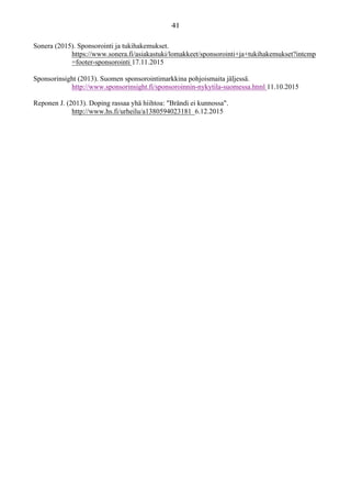 Sonera (2015). Sponsorointi ja tukihakemukset.
https://www.sonera.fi/asiakastuki/lomakkeet/sponsorointi+ja+tukihakemukset?intcmp
=footer-sponsorointi 17.11.2015
Sponsorinsight (2013). Suomen sponsorointimarkkina pohjoismaita jäljessä.
http://www.sponsorinsight.fi/sponsoroinnin-nykytila-suomessa.html 11.10.2015
Reponen J. (2013). Doping rassaa yhä hiihtoa: "Brändi ei kunnossa".
http://www.hs.fi/urheilu/a1380594023181 6.12.2015
 