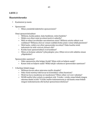 LIITE 2
Haastattelurunko
• Kuulumiset ja tausta
• Sponsorointi
– Miten ymmärtää/määrittelisi sponsoroinnin?
Omat sponsorointisuhteet
– Millaisia, kuinka paljon, kuka hankkinut, miten hankittu?
– Mitkä ovat olleet omat tavoitteet/motiivit suhteille?
– Mitä on tehnyt tavoitteiden saavuttamisen eteen? Millaisia asioita suhteet ovat
sisältäneet? Millaisia olisivat voineet sisältää/olisiko jotain voinut tehdä paremmin?
– Mitä luulee, mitkä ovat olleet sponsoreiden tavoitteet? Onko kuullut niistä
tarkemmin tai mitä voisivat yleisesti olla?
– Kuinka kaun sponsorisuhteet ovat kestäneet?
– Miten on hoitanut suhteita? (yhteydenpito yms.) Miten toivot että suhdetta sinuun
ylläpidettäisi?
Sponsoreiden saaminen?
– Onko sponsoreita ollut helppo löytää? Miten niitä on helpoin saada?
– Kenen niitä on helpoin saada? Mitkä tekijät vaikuttavat sponsoreiden saamiseen?
• Urheilijan brändi-imago
– Millaisen kuvan uskoo antavansa muille ulospäin?
– Onko ikinä miettinyt tätä kuvaa tai kiinnittänyt siihen huomiota?
– Mistä tuo kuva muodostuu tai muodostuisi? Miten siihen voi/voisi vaikuttaa?
– MABI-mallin lyhyt esittely ja ajatukset siitä. Voisiko: voisiko omaa brändi-imagoa
rakentaa tämän avulla? Voisiko mallin tiedostamisesta ja sitä kautta oman brändi-
imagon tiedostamisesta olla hyötyä sponsorineuvotteluissa?
 