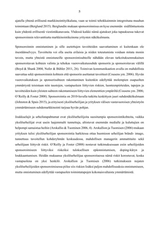 ajatella yhtenä erillisenä markkinointityökaluna, vaan se toimii tehokkaimmin integroituna muuhun
toimintaan (Berglund 2015). Berglundin mukaan sponsoroinnissa on kyse enemmän sisällöntuotosta
kuin yhdestä erillisestä viestintäkanavasta. Yhdessä kaikki nämä ajatukset joka tapauksessa tukevat
sponsoroinnin relevanttiutta markkinointikeinona yritysten näkökulmasta.
Sponsoroinnin onnistuminen ja sille asetettujen tavoitteiden saavuttaminen ei kuitenkaan ole
itsestäänselvyys. Tavoitteita voi olla useita erilaisia ja niiden toteutumista voidaan mitata monin
tavoin, mutta yhteistä onnistuneille sponsorointisuhteille nähdään olevan tarkoituksenmukainen
sponsoroitavan kohteen valinta ja tehokas vuorovaikutussuhde sponsorin ja sponsoroitavan välillä
(Boyd & Shank 2004; Nufer & Bühler 2011, 26). Toimivan kommunikaation avulla on mahdollista
saavuttaa sekä sponsoroinnin kohteen että sponsorin asettamat tavoitteet (Cousens ym. 2006). Hyvän
vuorovaikutuksen ja sponsorisuhteen rakentaminen kuitenkin edellyttää molempien osapuolten
ymmärrystä toisistaan niin taustojen, vastapuoleen liittyvien riskien, luonteenpiirteiden, tapojen ja
tavoitteiden kuin yleisten suhteen rakentamiseen liittyvien elementtien ympäriltä (Cousens ym. 2006;
O’Reilly & Foster 2008). Sponsorointia on 2010-luvulla tutkittu keskittyen juuri suhdenäkökulmaan
(Johnston & Spais 2015), ja erityisesti yksilöurheilijan ja yrityksen välisen vastavuoroisen yhteistyön
ymmärtämiseen suhdemarkkinointi tarjoaa hyvän pohjan.
Joukkuelajit ja urheilutapahtumat ovat yksilöurheilijoita suositumpia sponsorointikohteita, vaikka
yksilöurheilijat ovat usein laajemmalti tunnettuja, altistuvat enemmän medialle ja kuluttajien on
helpompi samaistua heihin (Arokallio & Tuominen 2006, 4). Arokallion ja Tuomisen (2006) mukaan
yrityksen tulisi yksilöurheilijan sponsorointia harkitessa ottaa huomioon urheilijan brändi- imago,
tunnettuus tavoitellun kohderyhmän keskuudessa, mahdollisen managerin ammattitaito sekä
urheilijaan liittyvät riskit. O’Reilly ja Foster (2008) nostavat tutkimuksessaan esiin urheilijoiden
sponsoroimiseen liittyviksi riskeiksi tuloksellisen epäonnistumisen, doping-käryn ja
loukkaantumisen. Heidän mukaansa yksilöurheilijaa sponsoroitaessa nämä riskit korostuvat, koska
vastapuolena on yksi henkilö. Arokallion ja Tuomisen (2006) tutkimukseen nojaten
yksilöurheilijoiden sponsoroimisessa piilee siis riskien lisäksi paljon mahdollisuuksia onnistumiseen,
mutta onnistuminen edellyttää vastapuolen toimintatapojen kokonaisvaltaista ymmärtämistä.
 