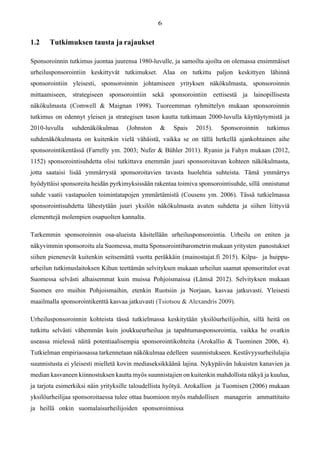 1.2 Tutkimuksen tausta ja rajaukset
Sponsoroinnin tutkimus juontaa juurensa 1980-luvulle, ja samoilta ajoilta on olemassa ensimmäiset
urheilusponsorointiin keskittyvät tutkimukset. Alaa on tutkittu paljon keskittyen lähinnä
sponsorointiin yleisesti, sponsoroinnin johtamiseen yrityksen näkökulmasta, sponsoroinnin
mittaamiseen, strategiseen sponsorointiin sekä sponsorointiin eettisestä ja lainopillisesta
näkökulmasta (Comwell & Maignan 1998). Tuoreemman ryhmittelyn mukaan sponsoroinnin
tutkimus on edennyt yleisen ja strategisen tason kautta tutkimaan 2000-luvulla käyttäytymistä ja
2010-luvulla suhdenäkökulmaa (Johnston & Spais 2015). Sponsoroinnin tutkimus
suhdenäkökulmasta on kuitenkin vielä vähäistä, vaikka se on tällä hetkellä ajankohtainen aihe
sponsorointikentässä (Farrelly ym. 2003; Nufer & Bühler 2011). Ryanin ja Fahyn mukaan (2012,
1152) sponsorointisuhdetta olisi tutkittava enemmän juuri sponsoroitavan kohteen näkökulmasta,
jotta saataisi lisää ymmärrystä sponsoroitavien tavasta huolehtia suhteista. Tämä ymmärrys
hyödyttäisi sponsoreita heidän pyrkimyksissään rakentaa toimiva sponsorointisuhde, sillä onnistunut
suhde vaatii vastapuolen toimintatapojen ymmärtämistä (Cousens ym. 2006). Tässä tutkielmassa
sponsorointisuhdetta lähestytään juuri yksilön näkökulmasta avaten suhdetta ja siihen liittyviä
elementtejä molempien osapuolten kannalta.
Tarkemmin sponsoroinnin osa-alueista käsitellään urheilusponsorointia. Urheilu on eniten ja
näkyvimmin sponsoroitu ala Suomessa, mutta Sponsorointibarometrin mukaan yritysten panostukset
siihen pienenevät kuitenkin seitsemättä vuotta peräkkäin (mainostajat.fi 2015). Kilpa- ja huippu-
urheilun tutkimuslaitoksen Kihun teettämän selvityksen mukaan urheilun saamat sponsoritulot ovat
Suomessa selvästi alhaisemmat kuin muissa Pohjoismaissa (Lämsä 2012). Selvityksen mukaan
Suomen ero muihin Pohjoismaihin, etenkin Ruotsiin ja Norjaan, kasvaa jatkuvasti. Yleisesti
maailmalla sponsorointikenttä kasvaa jatkuvasti (Tsiotsou & Alexandris 2009).
Urheilusponsoroinnin kohteista tässä tutkielmassa keskitytään yksilöurheilijoihin, sillä heitä on
tutkittu selvästi vähemmän kuin joukkueurheilua ja tapahtumasponsorointia, vaikka he ovatkin
useassa mielessä näitä potentiaalisempia sponsorointikohteita (Arokallio & Tuominen 2006, 4).
Tutkielman empiriaosassa tarkennetaan näkökulmaa edelleen suunnistukseen. Kestävyysurheilulajia
suunnistusta ei yleisesti mielletä kovin mediaseksikkäänä lajina. Nykypäivän lukuisten kanavien ja
median kasvaneen kiinnostuksen kautta myös suunnistajien on kuitenkin mahdollista näkyä ja kuulua,
ja tarjota esimerkiksi näin yrityksille taloudellista hyötyä. Arokallion ja Tuomisen (2006) mukaan
yksilöurheilijaa sponsoroitaessa tulee ottaa huomioon myös mahdollisen managerin ammattitaito
ja heillä onkin suomalaisurheilijoiden sponsoroinnissa
 