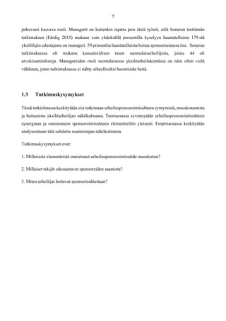 jatkuvasti kasvava rooli. Managerit on kuitenkin rajattu pois tästä työstä, sillä Soneran teettämän
tutkimuksen (Färdig 2015) mukaan vain yhdeksällä prosentilla kyselyyn haastatelluista 179:stä
yksilölajin edustajasta on manageri. 59 prosenttia haastatelluista hoitaa sponsoriasiansa itse. Soneran
tutkimuksessa oli mukana kansainvälisen tason suomalaisurheilijoita, joista 44 oli
arvokisamitalisteja. Managereiden rooli suomalaisessa yksilöurheilukentässä on näin ollen vielä
vähäinen, joten tutkimuksessa ei nähty aiheelliseksi huomioida heitä.
1.3 Tutkimuskysymykset
Tässä tutkielmassa keskitytään siis tutkimaan urheilusponsorointisuhteen syntymistä, muodostumista
ja hoitamista yksilöurheilijan näkökulmasta. Teoriaosassa syvennytään urheilusponsorointisuhteen
synergiaan ja onnistuneen sponsorointisuhteen elementteihin yleisesti. Empiriaosassa keskitytään
analysoimaan tätä suhdetta suunnistajan näkökulmasta.
Tutkimuskysymykset ovat:
1. Millaisista elementeistä onnistunut urheilusponsorointisuhde muodostuu?
2. Millaiset tekijät edesauttavat sponsoreiden saamista?
3. Miten urheilijat hoitavat sponsorisuhteitaan?
 