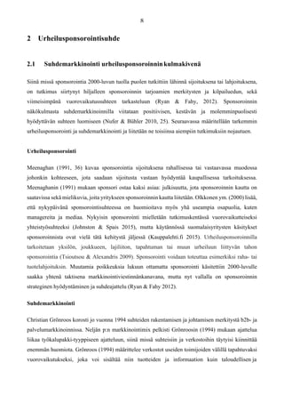 2 Urheilusponsorointisuhde
2.1 Suhdemarkkinointi urheilusponsoroinninkulmakivenä
Siinä missä sponsorointia 2000-luvun tuolla puolen tutkittiin lähinnä sijoituksena tai lahjoituksena,
on tutkimus siirtynyt hiljalleen sponsoroinnin tarjoamien merkitysten ja kilpailuedun, sekä
viimeisimpänä vuorovaikutussuhteen tarkasteluun (Ryan & Fahy, 2012). Sponsoroinnin
näkökulmasta suhdemarkkinoinnilla viitataan positiivisen, kestävän ja molemminpuolisesti
hyödyttävän suhteen luomiseen (Nufer & Bühler 2010, 25). Seuraavassa määritellään tarkemmin
urheilusponsorointi ja suhdemarkkinointi ja liitetään ne toisiinsa aiempiin tutkimuksiin nojautuen.
Urheilusponsorointi
Meenaghan (1991, 36) kuvaa sponsorointia sijoituksena rahallisessa tai vastaavassa muodossa
johonkin kohteeseen, jota saadaan sijoitusta vastaan hyödyntää kaupallisessa tarkoituksessa.
Meenaghanin (1991) mukaan sponsori ostaa kaksi asiaa: julkisuutta, jota sponsoroinnin kautta on
saatavissa sekä mielikuvia, joita yritykseen sponsoroinnin kautta liitetään. Olkkonen ym. (2000) lisää,
että nykypäivänä sponsorointisuhteessa on huomioitava myös yhä useampia osapuolia, kuten
managereita ja mediaa. Nykyisin sponsorointi mielletään tutkimuskentässä vuorovaikutteiseksi
yhteistyösuhteeksi (Johnston & Spais 2015), mutta käytännössä suomalaisyritysten käsitykset
sponsoroinnista ovat vielä tätä kehitystä jäljessä (Kauppalehti.fi 2015). Urheilusponsoroinnilla
tarkoitetaan yksilön, joukkueen, lajiliiton, tapahtuman tai muun urheiluun liittyvän tahon
sponsorointia (Tsioutsou & Alexandris 2009). Sponsorointi voidaan toteuttaa esimerkiksi raha- tai
tuotelahjoituksin. Muutamia poikkeuksia lukuun ottamatta sponsorointi käsitettiin 2000-luvulle
saakka yhtenä taktisena markkinointiviestinnänkanavana, mutta nyt vallalla on sponsoroinnin
strateginen hyödyntäminen ja suhdeajattelu (Ryan & Fahy 2012).
Suhdemarkkinointi
Christian Grönroos korosti jo vuonna 1994 suhteiden rakentamisen ja johtamisen merkitystä b2b- ja
palvelumarkkinoinnissa. Neljän p:n markkinointimix pelkisti Grönroosin (1994) mukaan ajattelua
liikaa työkalupakki-tyyppiseen ajatteluun, siinä missä suhteisiin ja verkostoihin täytyisi kiinnittää
enemmän huomiota. Grönroos (1994) määrittelee verkostot useiden toimijoiden välillä tapahtuvaksi
vuorovaikutukseksi, joka voi sisältää niin tuotteiden ja informaation kuin taloudellisen ja
 