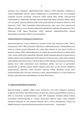 sosiaalisen tuen vaihtamista. Suhdemarkkinoinnin Grönroos (1990) määrittelee asiakkaisiin ja
muihin kumppaneihin luotavan suhteen ylläpitämiseksi ja parantamiseksi niin, että molempien
osapuolten tavoitteet saavutetaan. Grönroosin (1990) mukaan tähän ylletään vastavuoroisella
vaihtokaupalla ja vastapuolelle annettujen lupausten pitämisellä. Hänen mukaansa tällaiset suhteet
ovat usein pitkiä. Lupausten pitämisen lisäksi toinen tärkeä elementti on luottamus (Grönroos 1990).
Grönroosin (1990; 1994) määritelmää suhdemarkkinoinnista tukee myös Evert Gummessonin
näkemys suhteiden ja vuorovaikutuksen tärkeydestä pitkäaikaisten suhteiden rakentamisessa (1987).
Grönroosin (1990) tapaan Gummesson (2002) määrittelee suhdemarkkinoinnin suhteista
rakentuneiden verkostojen väliseksi vuorovaikutukseksi.
Suhdemarkkinointi urheilusponsorointisuhteessa
Sponsorointisuhteessa on hyvin pitkälti kyse samoista asioista kuin Grönroosin (1990; 1994) ja
Gummessonin (1987; 2002) perusteella määritellyssä suhdemarkkinoinnissa. Suhdemarkkinoinnin
teemat on nostettu sponsorointikentässä esiin, mutta niiden tutkimus on vasta alussa. Farrellyn ja
Questerin mukaan (2003) suhdemarkkinointia ja toisaalla sponsorointia erikseen on tutkittu paljon
viime vuosina, mutta niiden yhdistelmää vähemmän. Heidän mukaansa sponsorin ja sponsoroitavan
kohteen suhde on yleensä pitkäkestoinen b2b-suhteeseen verrattavissa oleva suhde, jollaisen pohjalle
suhdemarkkinoinnin käsite on luotu. Farrelly ja Quester (2003) kirjoittavat, että sponsorointisuhteissa
tapahtuu hyvin vähän yksinkertaista tietyn hyödykkeen vaihtoa, vaan kyse on paremminkin
interaktioiden ja suhteiden sarjasta. Heidän mukaansa joskus kyse voi olla selvästä vaihdoksesta
sponsoroitavalta sponsorille, mutta useammin suhteessa vaihtuu abstrakteja asioita, kuten
markkinoinnillista älyä, luovuutta, kokemusta ja taitoja. Sponsorisuhteessa on siis kyse haastavasta
ilmiöstä, jonka tutkimiseen suhdenäkökulma tuo lisää ulottuvuuksia.
2.2 Sponsorointisuhteen luominen
Sponsorointisuhde ei tapahdu erillään muusta toiminnasta, vaan siihen vaikuttavat molempien
osapuolten muut suhteet, taloudelliset tilanteet, aiemmat teot, reaktiot ja jopa politiikka (Cousens ym.
2006, 6). Esimerkiksi suomalaishiihtäjien vuoden 2001 doping-käry skandaalin jälkeen kaikkien
suomalaisten hiihtourheilijoiden ja –seurojen sponsoritulot tippuivat rajusti, vaikka dopingista
kärynneitä urheilijoita oli vain muutamia (Reponen 2013). Yleisen taloustilanteen vaikutus taas
nähdään Suomessa yritysten pudonneina panostuksina sponsorointiin (mainostajat.fi
 