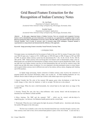 Grid Based Feature Extraction for the
Recognition of Indian Currency Notes
Dr. Ajit Danti
Department of Computer Applications,
Jawaharlal Nehru National College of Engineering, Shivamogga, Karnataka, India.
Karthik Nayak
Department of Computer Applications,
Jawaharlal Nehru National College of Engineering, Shivamogga, Karnataka, India.
Abstract - In this paper, important feature of Indian Currency Note are extracted and recognized. Currency
features such as denomination, governor declaration, year of print etc. are segmented for recognition using 3×3 grid.
Based on geometrical shape, denomination of currency such as 100, 500, 1000 are determined with the help of Neural
Network classifier. Year of print of currency note is extracted using OCR techniques. Proposed method is
experimented on a large dataset and demonstrated the efficiency of the approach.
Keywords - Image processing, Feature extraction, Neural Network, Currency Note.
I. INTRODUCTION
First paper money was introduced by the Government of India in the year 1861 by issuing 10 rupee notes. In the
year 1864 20 rupee note, 5 rupees in 1872, 10,000 rupee in 1899,100 rupee in 1900, 50 rupee in 1907 and 1000
in 1909. At present, Indian currency system has the denomination Rs. 5, Rs. 10, Rs. 20, Rs. 50, Rs. 100, Rs.
500, and Rs. 1000. Indian currency notes are having their own features such as denomination, shape, color etc.
Blind people also can identify the denomination of Indian currency based on special identification marks. At the
top right end every Indian currency note has its fixed denomination that one can feel by sensitive touch. But
marker may get fade after many circulations. It is very important to develop automated system to extract feature
and recognize Indian currency note in different area such as bus station, railway station, shopping mall, banking
and ATM machines.
In digital image processing, feature extraction of Indian currency notes involves the extraction of
potential feature like Governor Declaration, shape, year of print etc. In India handling banknotes are very
difficult. Reserve bank of India given useful tips to detect a fake Indian rupee note as given below:
1. Optical Variable Ink: The color of the numeral 500 appears green when the banknote is held flat but
would change to blue when the banknote is held at an angle. The font size is also reduced.
2. Latent Image: When the note is held horizontally, the vertical band on the right shows an image of the
number 500.
3. Security Thread: The note also has a three millimeter wide security thread with the inscriptions: one
thousand, the word 'Bharat' in Hindi and RBI.
4. Micro lettering: The 'RBI' and the numeral, "500" - which can be viewed with the help of a
magnifying glass - are between the Mahatma Gandhi portrait and the vertical band.
5. Watermark: When the note is held against the light, the picture of Gandhi and an electrolyte mark showing
the number 500 appear in the white space.
The best way to identify a note is the silver bromide thread that runs vertically through a currency note.
Fake currency notes tend to have silver-colored band painted in place of the silver thread. A real note has a
International Journal of Latest Trends in Engineering and Technology (IJLTET)
Vol. 4 Issue 1 May 2014 337 ISSN: 2278-621X
 