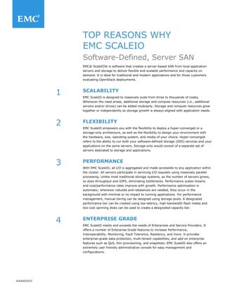 HANDOUT
TOP REASONS WHY
EMC SCALEIO
Software-Defined, Server SAN
EMC® ScaleIO® is software that creates a server-based SAN from local application
servers and storage to deliver flexible and scalable performance and capacity on
demand. It is ideal for traditional and modern applications and for those customers
evaluating OpenStack deployments.
SCALABILITY
EMC ScaleIO is designed to massively scale from three to thousands of nodes.
Whenever the need arises, additional storage and compute resources (i.e., additional
servers and/or drives) can be added modularly. Storage and compute resources grow
together or independently so storage growth is always aligned with application needs.
FLEXIBILITY
EMC ScaleIO empowers you with the flexibility to deploy a hyper-converged or a
storage-only architecture, as well as the flexibility to design your environment with
the hardware, size, operating system, and media of your choice. Hyper-converged
refers to the ability to run both your software-defined storage (SDS) services and your
applications on the same servers. Storage-only would consist of a separate set of
servers dedicated to storage and applications.
PERFORMANCE
With EMC ScaleIO, all I/O is aggregated and made accessible to any application within
the cluster. All servers participate in servicing I/O requests using massively parallel
processing. Unlike most traditional storage systems, as the number of servers grows,
so does throughput and IOPS, eliminating bottlenecks. Performance scales linearly
and cost/performance rates improve with growth. Performance optimization is
automatic; whenever rebuilds and rebalances are needed, they occur in the
background with minimal or no impact to running applications. For performance
management, manual tiering can be designed using storage pools. A designated
performance tier can be created using low-latency, high-bandwidth flash media and
low-cost spinning disks can be used to create a designated capacity tier.
ENTERPRISE GRADE
EMC ScaleIO meets and exceeds the needs of Enterprises and Service Providers. It
offers a number of Enterprise Grade features to increase Performance,
Interoperability, Monitoring, Fault Tolerance, Resiliency, and more. It provides
enterprise-grade data protection, multi-tenant capabilities, and add-on enterprise
features such as QoS, thin provisioning, and snapshots. EMC ScaleIO also offers an
extremely user friendly administrative console for easy management and
configurations.
1
2
3
4
 