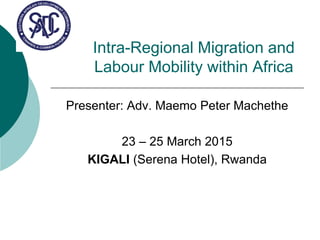 Intra-Regional Migration and
Labour Mobility within Africa
Presenter: Adv. Maemo Peter Machethe
23 – 25 March 2015
KIGALI (Serena Hotel), Rwanda
 